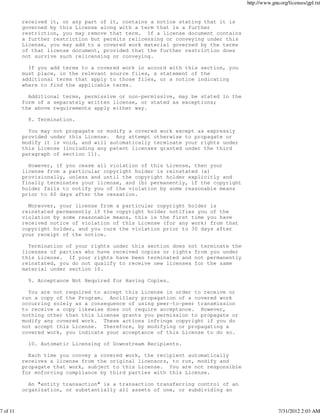 http://www.gnu.org/licenses/gpl.txt


          received it, or any part of it, contains a notice stating that it is
          governed by this License along with a term that is a further
          restriction, you may remove that term. If a license document contains
          a further restriction but permits relicensing or conveying under this
          License, you may add to a covered work material governed by the terms
          of that license document, provided that the further restriction does
          not survive such relicensing or conveying.

            If you add terms to a covered work in accord with this section, you
          must place, in the relevant source files, a statement of the
          additional terms that apply to those files, or a notice indicating
          where to find the applicable terms.

            Additional terms, permissive or non-permissive, may be stated in the
          form of a separately written license, or stated as exceptions;
          the above requirements apply either way.

            8. Termination.

            You may not propagate or modify a covered work except as expressly
          provided under this License. Any attempt otherwise to propagate or
          modify it is void, and will automatically terminate your rights under
          this License (including any patent licenses granted under the third
          paragraph of section 11).

            However, if you cease all violation of this License, then your
          license from a particular copyright holder is reinstated (a)
          provisionally, unless and until the copyright holder explicitly and
          finally terminates your license, and (b) permanently, if the copyright
          holder fails to notify you of the violation by some reasonable means
          prior to 60 days after the cessation.

            Moreover, your license from a particular copyright holder is
          reinstated permanently if the copyright holder notifies you of the
          violation by some reasonable means, this is the first time you have
          received notice of violation of this License (for any work) from that
          copyright holder, and you cure the violation prior to 30 days after
          your receipt of the notice.

            Termination of your rights under this section does not terminate the
          licenses of parties who have received copies or rights from you under
          this License. If your rights have been terminated and not permanently
          reinstated, you do not qualify to receive new licenses for the same
          material under section 10.

            9. Acceptance Not Required for Having Copies.

            You are not required to accept this License in order to receive or
          run a copy of the Program. Ancillary propagation of a covered work
          occurring solely as a consequence of using peer-to-peer transmission
          to receive a copy likewise does not require acceptance. However,
          nothing other than this License grants you permission to propagate or
          modify any covered work. These actions infringe copyright if you do
          not accept this License. Therefore, by modifying or propagating a
          covered work, you indicate your acceptance of this License to do so.

            10. Automatic Licensing of Downstream Recipients.

            Each time you convey a covered work, the recipient automatically
          receives a license from the original licensors, to run, modify and
          propagate that work, subject to this License. You are not responsible
          for enforcing compliance by third parties with this License.

            An "entity transaction" is a transaction transferring control of an
          organization, or substantially all assets of one, or subdividing an



7 of 11                                                                                          7/31/2012 2:03 AM
 