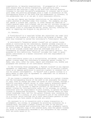 http://www.gnu.org/licenses/gpl.txt


          organization, or merging organizations. If propagation of a covered
          work results from an entity transaction, each party to that
          transaction who receives a copy of the work also receives whatever
          licenses to the work the party's predecessor in interest had or could
          give under the previous paragraph, plus a right to possession of the
          Corresponding Source of the work from the predecessor in interest, if
          the predecessor has it or can get it with reasonable efforts.

            You may not impose any further restrictions on the exercise of the
          rights granted or affirmed under this License. For example, you may
          not impose a license fee, royalty, or other charge for exercise of
          rights granted under this License, and you may not initiate litigation
          (including a cross-claim or counterclaim in a lawsuit) alleging that
          any patent claim is infringed by making, using, selling, offering for
          sale, or importing the Program or any portion of it.

            11. Patents.

            A "contributor" is a copyright holder who authorizes use under this
          License of the Program or a work on which the Program is based. The
          work thus licensed is called the contributor's "contributor version".

            A contributor's "essential patent claims" are all patent claims
          owned or controlled by the contributor, whether already acquired or
          hereafter acquired, that would be infringed by some manner, permitted
          by this License, of making, using, or selling its contributor version,
          but do not include claims that would be infringed only as a
          consequence of further modification of the contributor version. For
          purposes of this definition, "control" includes the right to grant
          patent sublicenses in a manner consistent with the requirements of
          this License.

            Each contributor grants you a non-exclusive, worldwide, royalty-free
          patent license under the contributor's essential patent claims, to
          make, use, sell, offer for sale, import and otherwise run, modify and
          propagate the contents of its contributor version.

            In the following three paragraphs, a "patent license" is any express
          agreement or commitment, however denominated, not to enforce a patent
          (such as an express permission to practice a patent or covenant not to
          sue for patent infringement). To "grant" such a patent license to a
          party means to make such an agreement or commitment not to enforce a
          patent against the party.

            If you convey a covered work, knowingly relying on a patent license,
          and the Corresponding Source of the work is not available for anyone
          to copy, free of charge and under the terms of this License, through a
          publicly available network server or other readily accessible means,
          then you must either (1) cause the Corresponding Source to be so
          available, or (2) arrange to deprive yourself of the benefit of the
          patent license for this particular work, or (3) arrange, in a manner
          consistent with the requirements of this License, to extend the patent
          license to downstream recipients. "Knowingly relying" means you have
          actual knowledge that, but for the patent license, your conveying the
          covered work in a country, or your recipient's use of the covered work
          in a country, would infringe one or more identifiable patents in that
          country that you have reason to believe are valid.

            If, pursuant to or in connection with a single transaction or
          arrangement, you convey, or propagate by procuring conveyance of, a
          covered work, and grant a patent license to some of the parties
          receiving the covered work authorizing them to use, propagate, modify
          or convey a specific copy of the covered work, then the patent license
          you grant is automatically extended to all recipients of the covered
          work and works based on it.



8 of 11                                                                                          7/31/2012 2:03 AM
 
