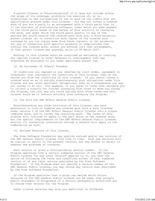 http://www.gnu.org/licenses/gpl.txt



            A patent license is "discriminatory" if it does not include within
          the scope of its coverage, prohibits the exercise of, or is
          conditioned on the non-exercise of one or more of the rights that are
          specifically granted under this License. You may not convey a covered
          work if you are a party to an arrangement with a third party that is
          in the business of distributing software, under which you make payment
          to the third party based on the extent of your activity of conveying
          the work, and under which the third party grants, to any of the
          parties who would receive the covered work from you, a discriminatory
          patent license (a) in connection with copies of the covered work
          conveyed by you (or copies made from those copies), or (b) primarily
          for and in connection with specific products or compilations that
          contain the covered work, unless you entered into that arrangement,
          or that patent license was granted, prior to 28 March 2007.

            Nothing in this License shall be construed as excluding or limiting
          any implied license or other defenses to infringement that may
          otherwise be available to you under applicable patent law.

            12. No Surrender of Others' Freedom.

            If conditions are imposed on you (whether by court order, agreement or
          otherwise) that contradict the conditions of this License, they do not
          excuse you from the conditions of this License. If you cannot convey a
          covered work so as to satisfy simultaneously your obligations under this
          License and any other pertinent obligations, then as a consequence you may
          not convey it at all. For example, if you agree to terms that obligate you
          to collect a royalty for further conveying from those to whom you convey
          the Program, the only way you could satisfy both those terms and this
          License would be to refrain entirely from conveying the Program.

            13. Use with the GNU Affero General Public License.

            Notwithstanding any other provision of this License, you have
          permission to link or combine any covered work with a work licensed
          under version 3 of the GNU Affero General Public License into a single
          combined work, and to convey the resulting work. The terms of this
          License will continue to apply to the part which is the covered work,
          but the special requirements of the GNU Affero General Public License,
          section 13, concerning interaction through a network will apply to the
          combination as such.

            14. Revised Versions of this License.

            The Free Software Foundation may publish revised and/or new versions of
          the GNU General Public License from time to time. Such new versions will
          be similar in spirit to the present version, but may differ in detail to
          address new problems or concerns.

            Each version is given a distinguishing version number. If the
          Program specifies that a certain numbered version of the GNU General
          Public License "or any later version" applies to it, you have the
          option of following the terms and conditions either of that numbered
          version or of any later version published by the Free Software
          Foundation. If the Program does not specify a version number of the
          GNU General Public License, you may choose any version ever published
          by the Free Software Foundation.

            If the Program specifies that a proxy can decide which future
          versions of the GNU General Public License can be used, that proxy's
          public statement of acceptance of a version permanently authorizes you
          to choose that version for the Program.

            Later license versions may give you additional or different



9 of 11                                                                                          7/31/2012 2:03 AM
 