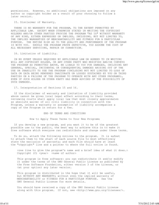 http://www.gnu.org/licenses/gpl.txt


           permissions. However, no additional obligations are imposed on any
           author or copyright holder as a result of your choosing to follow a
           later version.

             15. Disclaimer of Warranty.

             THERE IS NO WARRANTY FOR THE PROGRAM, TO THE EXTENT PERMITTED BY
           APPLICABLE LAW. EXCEPT WHEN OTHERWISE STATED IN WRITING THE COPYRIGHT
           HOLDERS AND/OR OTHER PARTIES PROVIDE THE PROGRAM "AS IS" WITHOUT WARRANTY
           OF ANY KIND, EITHER EXPRESSED OR IMPLIED, INCLUDING, BUT NOT LIMITED TO,
           THE IMPLIED WARRANTIES OF MERCHANTABILITY AND FITNESS FOR A PARTICULAR
           PURPOSE. THE ENTIRE RISK AS TO THE QUALITY AND PERFORMANCE OF THE PROGRAM
           IS WITH YOU. SHOULD THE PROGRAM PROVE DEFECTIVE, YOU ASSUME THE COST OF
           ALL NECESSARY SERVICING, REPAIR OR CORRECTION.

             16. Limitation of Liability.

             IN NO EVENT UNLESS REQUIRED BY APPLICABLE LAW OR AGREED TO IN WRITING
           WILL ANY COPYRIGHT HOLDER, OR ANY OTHER PARTY WHO MODIFIES AND/OR CONVEYS
           THE PROGRAM AS PERMITTED ABOVE, BE LIABLE TO YOU FOR DAMAGES, INCLUDING ANY
           GENERAL, SPECIAL, INCIDENTAL OR CONSEQUENTIAL DAMAGES ARISING OUT OF THE
           USE OR INABILITY TO USE THE PROGRAM (INCLUDING BUT NOT LIMITED TO LOSS OF
           DATA OR DATA BEING RENDERED INACCURATE OR LOSSES SUSTAINED BY YOU OR THIRD
           PARTIES OR A FAILURE OF THE PROGRAM TO OPERATE WITH ANY OTHER PROGRAMS),
           EVEN IF SUCH HOLDER OR OTHER PARTY HAS BEEN ADVISED OF THE POSSIBILITY OF
           SUCH DAMAGES.

             17. Interpretation of Sections 15 and 16.

             If the disclaimer of warranty and limitation of liability provided
           above cannot be given local legal effect according to their terms,
           reviewing courts shall apply local law that most closely approximates
           an absolute waiver of all civil liability in connection with the
           Program, unless a warranty or assumption of liability accompanies a
           copy of the Program in return for a fee.

                                END OF TERMS AND CONDITIONS

                       How to Apply These Terms to Your New Programs

             If you develop a new program, and you want it to be of the greatest
           possible use to the public, the best way to achieve this is to make it
           free software which everyone can redistribute and change under these terms.

             To do so, attach the following notices to the program. It is safest
           to attach them to the start of each source file to most effectively
           state the exclusion of warranty; and each file should have at least
           the "copyright" line and a pointer to where the full notice is found.

               <one line to give the program's name and a brief idea of what it does.>
               Copyright (C) <year> <name of author>

               This program is free software: you can redistribute it and/or modify
               it under the terms of the GNU General Public License as published by
               the Free Software Foundation, either version 3 of the License, or
               (at your option) any later version.

               This program is distributed in the hope that it will be useful,
               but WITHOUT ANY WARRANTY; without even the implied warranty of
               MERCHANTABILITY or FITNESS FOR A PARTICULAR PURPOSE. See the
               GNU General Public License for more details.

               You should have received a copy of the GNU General Public License
               along with this program. If not, see <http://www.gnu.org/licenses/>.




10 of 11                                                                                         7/31/2012 2:03 AM
 