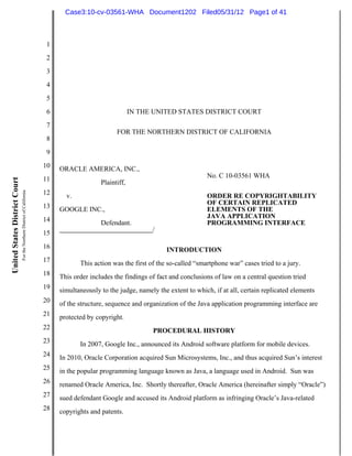 Case3:10-cv-03561-WHA Document1202 Filed05/31/12 Page1 of 41



                                                                          1
                                                                          2
                                                                          3
                                                                          4
                                                                          5
                                                                          6                               IN THE UNITED STATES DISTRICT COURT
                                                                          7
                                                                                                   FOR THE NORTHERN DISTRICT OF CALIFORNIA
                                                                          8
                                                                          9
                                                                         10   ORACLE AMERICA, INC.,
                                                                         11                                                         No. C 10-03561 WHA
United States District Court




                                                                                             Plaintiff,
                               For the Northern District of California




                                                                         12     v.                                                  ORDER RE COPYRIGHTABILITY
                                                                         13                                                         OF CERTAIN REPLICATED
                                                                              GOOGLE INC.,                                          ELEMENTS OF THE
                                                                         14                                                         JAVA APPLICATION
                                                                                             Defendant.                             PROGRAMMING INTERFACE
                                                                         15                                     /

                                                                         16                                          INTRODUCTION
                                                                         17          This action was the first of the so-called “smartphone war” cases tried to a jury.
                                                                         18   This order includes the findings of fact and conclusions of law on a central question tried
                                                                         19   simultaneously to the judge, namely the extent to which, if at all, certain replicated elements
                                                                         20   of the structure, sequence and organization of the Java application programming interface are
                                                                         21   protected by copyright.
                                                                         22                                     PROCEDURAL HISTORY
                                                                         23          In 2007, Google Inc., announced its Android software platform for mobile devices.
                                                                         24   In 2010, Oracle Corporation acquired Sun Microsystems, Inc., and thus acquired Sun’s interest
                                                                         25   in the popular programming language known as Java, a language used in Android. Sun was
                                                                         26   renamed Oracle America, Inc. Shortly thereafter, Oracle America (hereinafter simply “Oracle”)
                                                                         27   sued defendant Google and accused its Android platform as infringing Oracle’s Java-related
                                                                         28   copyrights and patents.
 