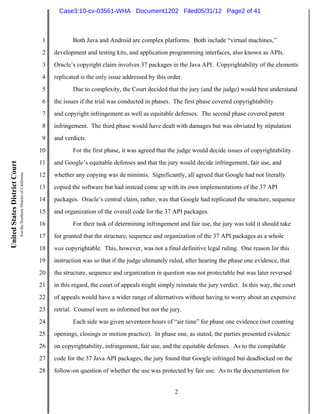Case3:10-cv-03561-WHA Document1202 Filed05/31/12 Page2 of 41



                                                                          1          Both Java and Android are complex platforms. Both include “virtual machines,”
                                                                          2   development and testing kits, and application programming interfaces, also known as APIs.
                                                                          3   Oracle’s copyright claim involves 37 packages in the Java API. Copyrightability of the elements
                                                                          4   replicated is the only issue addressed by this order.
                                                                          5          Due to complexity, the Court decided that the jury (and the judge) would best understand
                                                                          6   the issues if the trial was conducted in phases. The first phase covered copyrightability
                                                                          7   and copyright infringement as well as equitable defenses. The second phase covered patent
                                                                          8   infringement. The third phase would have dealt with damages but was obviated by stipulation
                                                                          9   and verdicts.
                                                                         10          For the first phase, it was agreed that the judge would decide issues of copyrightability
                                                                         11   and Google’s equitable defenses and that the jury would decide infringement, fair use, and
United States District Court
                               For the Northern District of California




                                                                         12   whether any copying was de minimis. Significantly, all agreed that Google had not literally
                                                                         13   copied the software but had instead come up with its own implementations of the 37 API
                                                                         14   packages. Oracle’s central claim, rather, was that Google had replicated the structure, sequence
                                                                         15   and organization of the overall code for the 37 API packages.
                                                                         16          For their task of determining infringement and fair use, the jury was told it should take
                                                                         17   for granted that the structure, sequence and organization of the 37 API packages as a whole
                                                                         18   was copyrightable. This, however, was not a final definitive legal ruling. One reason for this
                                                                         19   instruction was so that if the judge ultimately ruled, after hearing the phase one evidence, that
                                                                         20   the structure, sequence and organization in question was not protectable but was later reversed
                                                                         21   in this regard, the court of appeals might simply reinstate the jury verdict. In this way, the court
                                                                         22   of appeals would have a wider range of alternatives without having to worry about an expensive
                                                                         23   retrial. Counsel were so informed but not the jury.
                                                                         24          Each side was given seventeen hours of “air time” for phase one evidence (not counting
                                                                         25   openings, closings or motion practice). In phase one, as stated, the parties presented evidence
                                                                         26   on copyrightability, infringement, fair use, and the equitable defenses. As to the compilable
                                                                         27   code for the 37 Java API packages, the jury found that Google infringed but deadlocked on the
                                                                         28   follow-on question of whether the use was protected by fair use. As to the documentation for


                                                                                                                                2
 