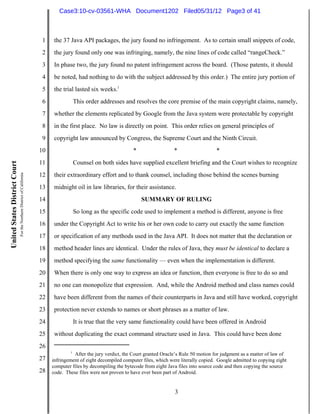 Case3:10-cv-03561-WHA Document1202 Filed05/31/12 Page3 of 41



                                                                          1    the 37 Java API packages, the jury found no infringement. As to certain small snippets of code,
                                                                          2    the jury found only one was infringing, namely, the nine lines of code called “rangeCheck.”
                                                                          3    In phase two, the jury found no patent infringement across the board. (Those patents, it should
                                                                          4    be noted, had nothing to do with the subject addressed by this order.) The entire jury portion of
                                                                          5    the trial lasted six weeks.1
                                                                          6            This order addresses and resolves the core premise of the main copyright claims, namely,
                                                                          7    whether the elements replicated by Google from the Java system were protectable by copyright
                                                                          8    in the first place. No law is directly on point. This order relies on general principles of
                                                                          9    copyright law announced by Congress, the Supreme Court and the Ninth Circuit.
                                                                         10                                         *                  *                   *
                                                                         11            Counsel on both sides have supplied excellent briefing and the Court wishes to recognize
United States District Court
                               For the Northern District of California




                                                                         12    their extraordinary effort and to thank counsel, including those behind the scenes burning
                                                                         13    midnight oil in law libraries, for their assistance.
                                                                         14                                             SUMMARY OF RULING
                                                                         15            So long as the specific code used to implement a method is different, anyone is free
                                                                         16    under the Copyright Act to write his or her own code to carry out exactly the same function
                                                                         17    or specification of any methods used in the Java API. It does not matter that the declaration or
                                                                         18    method header lines are identical. Under the rules of Java, they must be identical to declare a
                                                                         19    method specifying the same functionality — even when the implementation is different.
                                                                         20    When there is only one way to express an idea or function, then everyone is free to do so and
                                                                         21    no one can monopolize that expression. And, while the Android method and class names could
                                                                         22    have been different from the names of their counterparts in Java and still have worked, copyright
                                                                         23    protection never extends to names or short phrases as a matter of law.
                                                                         24            It is true that the very same functionality could have been offered in Android
                                                                         25    without duplicating the exact command structure used in Java. This could have been done
                                                                         26
                                                                                       1
                                                                                         After the jury verdict, the Court granted Oracle’s Rule 50 motion for judgment as a matter of law of
                                                                         27   infringement of eight decompiled computer files, which were literally copied. Google admitted to copying eight
                                                                              computer files by decompiling the bytecode from eight Java files into source code and then copying the source
                                                                         28   code. These files were not proven to have ever been part of Android.


                                                                                                                                        3
 