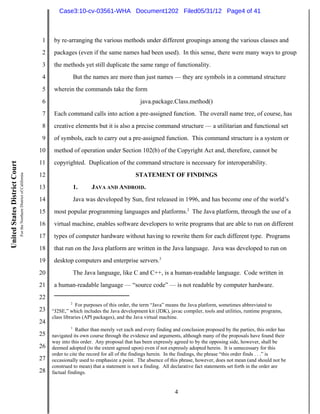 Case3:10-cv-03561-WHA Document1202 Filed05/31/12 Page4 of 41



                                                                          1    by re-arranging the various methods under different groupings among the various classes and
                                                                          2    packages (even if the same names had been used). In this sense, there were many ways to group
                                                                          3    the methods yet still duplicate the same range of functionality.
                                                                          4                But the names are more than just names — they are symbols in a command structure
                                                                          5    wherein the commands take the form
                                                                          6                                             java.package.Class.method()
                                                                          7    Each command calls into action a pre-assigned function. The overall name tree, of course, has
                                                                          8    creative elements but it is also a precise command structure — a utilitarian and functional set
                                                                          9    of symbols, each to carry out a pre-assigned function. This command structure is a system or
                                                                         10    method of operation under Section 102(b) of the Copyright Act and, therefore, cannot be
                                                                         11    copyrighted. Duplication of the command structure is necessary for interoperability.
United States District Court
                               For the Northern District of California




                                                                         12                                           STATEMENT OF FINDINGS
                                                                         13                1.     JAVA AND ANDROID.
                                                                         14                Java was developed by Sun, first released in 1996, and has become one of the world’s
                                                                         15    most popular programming languages and platforms.2 The Java platform, through the use of a
                                                                         16    virtual machine, enables software developers to write programs that are able to run on different
                                                                         17    types of computer hardware without having to rewrite them for each different type. Programs
                                                                         18    that run on the Java platform are written in the Java language. Java was developed to run on
                                                                         19    desktop computers and enterprise servers.3
                                                                         20                The Java language, like C and C++, is a human-readable language. Code written in
                                                                         21    a human-readable language — “source code” — is not readable by computer hardware.
                                                                         22
                                                                                       2
                                                                                          For purposes of this order, the term “Java” means the Java platform, sometimes abbreviated to
                                                                         23   “J2SE,” which includes the Java development kit (JDK), javac compiler, tools and utilities, runtime programs,
                                                                              class libraries (API packages), and the Java virtual machine.
                                                                         24
                                                                                       3
                                                                                          Rather than merely vet each and every finding and conclusion proposed by the parties, this order has
                                                                         25   navigated its own course through the evidence and arguments, although many of the proposals have found their
                                                                              way into this order. Any proposal that has been expressly agreed to by the opposing side, however, shall be
                                                                         26   deemed adopted (to the extent agreed upon) even if not expressly adopted herein. It is unnecessary for this
                                                                              order to cite the record for all of the findings herein. In the findings, the phrase “this order finds . . .” is
                                                                         27   occasionally used to emphasize a point. The absence of this phrase, however, does not mean (and should not be
                                                                              construed to mean) that a statement is not a finding. All declarative fact statements set forth in the order are
                                                                         28   factual findings.


                                                                                                                                        4
 