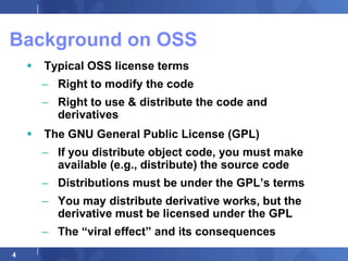 Background on OSS
       Typical OSS license terms
        – Right to modify the code
        – Right to use & distribute the code and
          derivatives
       The GNU General Public License (GPL)
        – If you distribute object code, you must make
          available (e.g., distribute) the source code
        – Distributions must be under the GPL‟s terms
        – You may distribute derivative works, but the
          derivative must be licensed under the GPL
        – The “viral effect” and its consequences
4
 