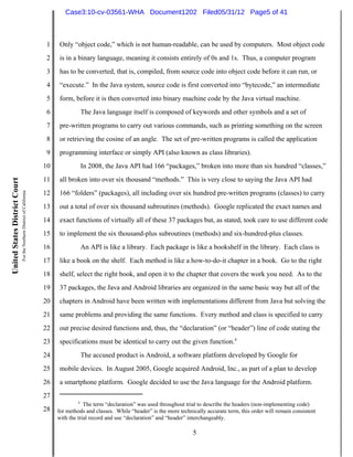 Case3:10-cv-03561-WHA Document1202 Filed05/31/12 Page5 of 41



                                                                          1    Only “object code,” which is not human-readable, can be used by computers. Most object code
                                                                          2    is in a binary language, meaning it consists entirely of 0s and 1s. Thus, a computer program
                                                                          3    has to be converted, that is, compiled, from source code into object code before it can run, or
                                                                          4    “execute.” In the Java system, source code is first converted into “bytecode,” an intermediate
                                                                          5    form, before it is then converted into binary machine code by the Java virtual machine.
                                                                          6                The Java language itself is composed of keywords and other symbols and a set of
                                                                          7    pre-written programs to carry out various commands, such as printing something on the screen
                                                                          8    or retrieving the cosine of an angle. The set of pre-written programs is called the application
                                                                          9    programming interface or simply API (also known as class libraries).
                                                                         10                In 2008, the Java API had 166 “packages,” broken into more than six hundred “classes,”
                                                                         11    all broken into over six thousand “methods.” This is very close to saying the Java API had
United States District Court
                               For the Northern District of California




                                                                         12    166 “folders” (packages), all including over six hundred pre-written programs (classes) to carry
                                                                         13    out a total of over six thousand subroutines (methods). Google replicated the exact names and
                                                                         14    exact functions of virtually all of these 37 packages but, as stated, took care to use different code
                                                                         15    to implement the six thousand-plus subroutines (methods) and six-hundred-plus classes.
                                                                         16                An API is like a library. Each package is like a bookshelf in the library. Each class is
                                                                         17    like a book on the shelf. Each method is like a how-to-do-it chapter in a book. Go to the right
                                                                         18    shelf, select the right book, and open it to the chapter that covers the work you need. As to the
                                                                         19    37 packages, the Java and Android libraries are organized in the same basic way but all of the
                                                                         20    chapters in Android have been written with implementations different from Java but solving the
                                                                         21    same problems and providing the same functions. Every method and class is specified to carry
                                                                         22    out precise desired functions and, thus, the “declaration” (or “header”) line of code stating the
                                                                         23    specifications must be identical to carry out the given function.4
                                                                         24                The accused product is Android, a software platform developed by Google for
                                                                         25    mobile devices. In August 2005, Google acquired Android, Inc., as part of a plan to develop
                                                                         26    a smartphone platform. Google decided to use the Java language for the Android platform.
                                                                         27
                                                                                       4
                                                                                          The term “declaration” was used throughout trial to describe the headers (non-implementing code)
                                                                         28   for methods and classes. While “header” is the more technically accurate term, this order will remain consistent
                                                                              with the trial record and use “declaration” and “header” interchangeably.

                                                                                                                                        5
 