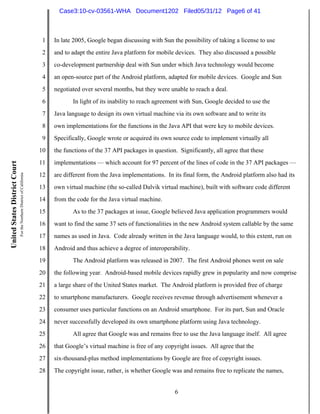 Case3:10-cv-03561-WHA Document1202 Filed05/31/12 Page6 of 41



                                                                          1   In late 2005, Google began discussing with Sun the possibility of taking a license to use
                                                                          2   and to adapt the entire Java platform for mobile devices. They also discussed a possible
                                                                          3   co-development partnership deal with Sun under which Java technology would become
                                                                          4   an open-source part of the Android platform, adapted for mobile devices. Google and Sun
                                                                          5   negotiated over several months, but they were unable to reach a deal.
                                                                          6          In light of its inability to reach agreement with Sun, Google decided to use the
                                                                          7   Java language to design its own virtual machine via its own software and to write its
                                                                          8   own implementations for the functions in the Java API that were key to mobile devices.
                                                                          9   Specifically, Google wrote or acquired its own source code to implement virtually all
                                                                         10   the functions of the 37 API packages in question. Significantly, all agree that these
                                                                         11   implementations — which account for 97 percent of the lines of code in the 37 API packages —
United States District Court
                               For the Northern District of California




                                                                         12   are different from the Java implementations. In its final form, the Android platform also had its
                                                                         13   own virtual machine (the so-called Dalvik virtual machine), built with software code different
                                                                         14   from the code for the Java virtual machine.
                                                                         15          As to the 37 packages at issue, Google believed Java application programmers would
                                                                         16   want to find the same 37 sets of functionalities in the new Android system callable by the same
                                                                         17   names as used in Java. Code already written in the Java language would, to this extent, run on
                                                                         18   Android and thus achieve a degree of interoperability.
                                                                         19          The Android platform was released in 2007. The first Android phones went on sale
                                                                         20   the following year. Android-based mobile devices rapidly grew in popularity and now comprise
                                                                         21   a large share of the United States market. The Android platform is provided free of charge
                                                                         22   to smartphone manufacturers. Google receives revenue through advertisement whenever a
                                                                         23   consumer uses particular functions on an Android smartphone. For its part, Sun and Oracle
                                                                         24   never successfully developed its own smartphone platform using Java technology.
                                                                         25          All agree that Google was and remains free to use the Java language itself. All agree
                                                                         26   that Google’s virtual machine is free of any copyright issues. All agree that the
                                                                         27   six-thousand-plus method implementations by Google are free of copyright issues.
                                                                         28   The copyright issue, rather, is whether Google was and remains free to replicate the names,


                                                                                                                               6
 