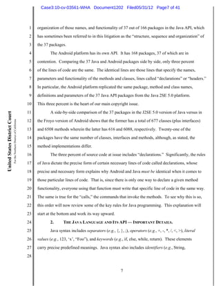 Case3:10-cv-03561-WHA Document1202 Filed05/31/12 Page7 of 41



                                                                          1   organization of those names, and functionality of 37 out of 166 packages in the Java API, which
                                                                          2   has sometimes been referred to in this litigation as the “structure, sequence and organization” of
                                                                          3   the 37 packages.
                                                                          4          The Android platform has its own API. It has 168 packages, 37 of which are in
                                                                          5   contention. Comparing the 37 Java and Android packages side by side, only three percent
                                                                          6   of the lines of code are the same. The identical lines are those lines that specify the names,
                                                                          7   parameters and functionality of the methods and classes, lines called “declarations” or “headers.”
                                                                          8   In particular, the Android platform replicated the same package, method and class names,
                                                                          9   definitions and parameters of the 37 Java API packages from the Java 2SE 5.0 platform.
                                                                         10   This three percent is the heart of our main copyright issue.
                                                                         11          A side-by-side comparison of the 37 packages in the J2SE 5.0 version of Java versus in
United States District Court
                               For the Northern District of California




                                                                         12   the Froyo version of Android shows that the former has a total of 677 classes (plus interfaces)
                                                                         13   and 6508 methods wherein the latter has 616 and 6088, respectively. Twenty-one of the
                                                                         14   packages have the same number of classes, interfaces and methods, although, as stated, the
                                                                         15   method implementations differ.
                                                                         16          The three percent of source code at issue includes “declarations.” Significantly, the rules
                                                                         17   of Java dictate the precise form of certain necessary lines of code called declarations, whose
                                                                         18   precise and necessary form explains why Android and Java must be identical when it comes to
                                                                         19   those particular lines of code. That is, since there is only one way to declare a given method
                                                                         20   functionality, everyone using that function must write that specific line of code in the same way.
                                                                         21   The same is true for the “calls,” the commands that invoke the methods. To see why this is so,
                                                                         22   this order will now review some of the key rules for Java programming. This explanation will
                                                                         23   start at the bottom and work its way upward.
                                                                         24          2.      THE JAVA LANGUAGE AND ITS API — IMPORTANT DETAILS.
                                                                         25          Java syntax includes separators (e.g., {, }, ;), operators (e.g., +, -, *, /, <, >), literal
                                                                         26   values (e.g., 123, ‘x’, “Foo”), and keywords (e.g., if, else, while, return). These elements
                                                                         27   carry precise predefined meanings. Java syntax also includes identifiers (e.g., String,
                                                                         28


                                                                                                                                 7
 