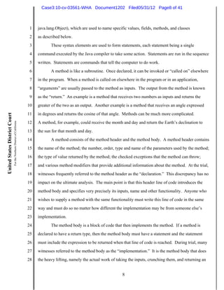 Case3:10-cv-03561-WHA Document1202 Filed05/31/12 Page8 of 41



                                                                          1   java.lang.Object), which are used to name specific values, fields, methods, and classes
                                                                          2   as described below.
                                                                          3          These syntax elements are used to form statements, each statement being a single
                                                                          4   command executed by the Java compiler to take some action. Statements are run in the sequence
                                                                          5   written. Statements are commands that tell the computer to do work.
                                                                          6          A method is like a subroutine. Once declared, it can be invoked or “called on” elsewhere
                                                                          7   in the program. When a method is called on elsewhere in the program or in an application,
                                                                          8   “arguments” are usually passed to the method as inputs. The output from the method is known
                                                                          9   as the “return.” An example is a method that receives two numbers as inputs and returns the
                                                                         10   greater of the two as an output. Another example is a method that receives an angle expressed
                                                                         11   in degrees and returns the cosine of that angle. Methods can be much more complicated.
United States District Court
                               For the Northern District of California




                                                                         12   A method, for example, could receive the month and day and return the Earth’s declination to
                                                                         13   the sun for that month and day.
                                                                         14          A method consists of the method header and the method body. A method header contains
                                                                         15   the name of the method; the number, order, type and name of the parameters used by the method;
                                                                         16   the type of value returned by the method; the checked exceptions that the method can throw;
                                                                         17   and various method modifiers that provide additional information about the method. At the trial,
                                                                         18   witnesses frequently referred to the method header as the “declaration.” This discrepancy has no
                                                                         19   impact on the ultimate analysis. The main point is that this header line of code introduces the
                                                                         20   method body and specifies very precisely its inputs, name and other functionality. Anyone who
                                                                         21   wishes to supply a method with the same functionality must write this line of code in the same
                                                                         22   way and must do so no matter how different the implementation may be from someone else’s
                                                                         23   implementation.
                                                                         24          The method body is a block of code that then implements the method. If a method is
                                                                         25   declared to have a return type, then the method body must have a statement and the statement
                                                                         26   must include the expression to be returned when that line of code is reached. During trial, many
                                                                         27   witnesses referred to the method body as the “implementation.” It is the method body that does
                                                                         28   the heavy lifting, namely the actual work of taking the inputs, crunching them, and returning an


                                                                                                                              8
 