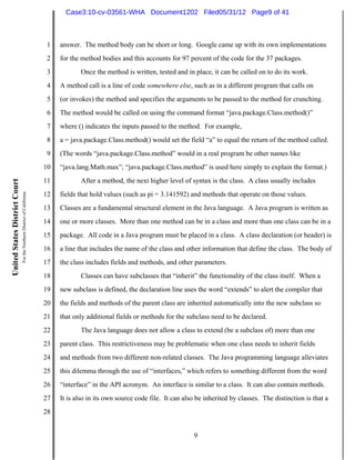Case3:10-cv-03561-WHA Document1202 Filed05/31/12 Page9 of 41



                                                                          1   answer. The method body can be short or long. Google came up with its own implementations
                                                                          2   for the method bodies and this accounts for 97 percent of the code for the 37 packages.
                                                                          3          Once the method is written, tested and in place, it can be called on to do its work.
                                                                          4   A method call is a line of code somewhere else, such as in a different program that calls on
                                                                          5   (or invokes) the method and specifies the arguments to be passed to the method for crunching.
                                                                          6   The method would be called on using the command format “java.package.Class.method()”
                                                                          7   where () indicates the inputs passed to the method. For example,
                                                                          8   a = java.package.Class.method() would set the field “a” to equal the return of the method called.
                                                                          9   (The words “java.package.Class.method” would in a real program be other names like
                                                                         10   “java.lang.Math.max”; “java.package.Class.method” is used here simply to explain the format.)
                                                                         11          After a method, the next higher level of syntax is the class. A class usually includes
United States District Court
                               For the Northern District of California




                                                                         12   fields that hold values (such as pi = 3.141592) and methods that operate on those values.
                                                                         13   Classes are a fundamental structural element in the Java language. A Java program is written as
                                                                         14   one or more classes. More than one method can be in a class and more than one class can be in a
                                                                         15   package. All code in a Java program must be placed in a class. A class declaration (or header) is
                                                                         16   a line that includes the name of the class and other information that define the class. The body of
                                                                         17   the class includes fields and methods, and other parameters.
                                                                         18          Classes can have subclasses that “inherit” the functionality of the class itself. When a
                                                                         19   new subclass is defined, the declaration line uses the word “extends” to alert the compiler that
                                                                         20   the fields and methods of the parent class are inherited automatically into the new subclass so
                                                                         21   that only additional fields or methods for the subclass need to be declared.
                                                                         22          The Java language does not allow a class to extend (be a subclass of) more than one
                                                                         23   parent class. This restrictiveness may be problematic when one class needs to inherit fields
                                                                         24   and methods from two different non-related classes. The Java programming language alleviates
                                                                         25   this dilemma through the use of “interfaces,” which refers to something different from the word
                                                                         26   “interface” in the API acronym. An interface is similar to a class. It can also contain methods.
                                                                         27   It is also in its own source code file. It can also be inherited by classes. The distinction is that a
                                                                         28


                                                                                                                                9
 