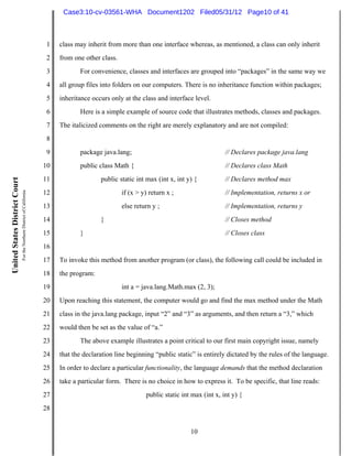 Case3:10-cv-03561-WHA Document1202 Filed05/31/12 Page10 of 41



                                                                          1   class may inherit from more than one interface whereas, as mentioned, a class can only inherit
                                                                          2   from one other class.
                                                                          3          For convenience, classes and interfaces are grouped into “packages” in the same way we
                                                                          4   all group files into folders on our computers. There is no inheritance function within packages;
                                                                          5   inheritance occurs only at the class and interface level.
                                                                          6          Here is a simple example of source code that illustrates methods, classes and packages.
                                                                          7   The italicized comments on the right are merely explanatory and are not compiled:
                                                                          8
                                                                          9          package java.lang;                                       // Declares package java.lang
                                                                         10          public class Math {                                      // Declares class Math
                                                                         11                  public static int max (int x, int y) {           // Declares method max
United States District Court
                               For the Northern District of California




                                                                         12                           if (x > y) return x ;                   // Implementation, returns x or
                                                                         13                           else return y ;                         // Implementation, returns y
                                                                         14                  }                                                // Closes method
                                                                         15          }                                                        // Closes class
                                                                         16
                                                                         17   To invoke this method from another program (or class), the following call could be included in
                                                                         18   the program:
                                                                         19                           int a = java.lang.Math.max (2, 3);
                                                                         20   Upon reaching this statement, the computer would go and find the max method under the Math
                                                                         21   class in the java.lang package, input “2” and “3” as arguments, and then return a “3,” which
                                                                         22   would then be set as the value of “a.”
                                                                         23          The above example illustrates a point critical to our first main copyright issue, namely
                                                                         24   that the declaration line beginning “public static” is entirely dictated by the rules of the language.
                                                                         25   In order to declare a particular functionality, the language demands that the method declaration
                                                                         26   take a particular form. There is no choice in how to express it. To be specific, that line reads:
                                                                         27                                    public static int max (int x, int y) {
                                                                         28


                                                                                                                                10
 