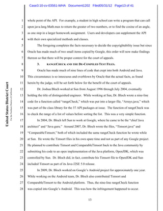 Case3:10-cv-03561-WHA Document1202 Filed05/31/12 Page13 of 41



                                                                          1   whole point of the API. For example, a student in high school can write a program that can call
                                                                          2   upon java.lang.Math.max to return the greater of two numbers, or to find the cosine of an angle,
                                                                          3   as one step in a larger homework assignment. Users and developers can supplement the API
                                                                          4   with their own specialized methods and classes.
                                                                          5          The foregoing completes the facts necessary to decide the copyrightability issue but since
                                                                          6   Oracle has made much of two small items copied by Google, this order will now make findings
                                                                          7   thereon so that there will be proper context for the court of appeals.
                                                                          8          3.      RANGECHECK AND THE DE-COMPILED TEST FILES.

                                                                          9          Oracle has made much of nine lines of code that crept into both Android and Java.
                                                                         10   This circumstance is so innocuous and overblown by Oracle that the actual facts, as found
                                                                         11   herein by the judge, will be set forth below for the benefit of the court of appeals.
United States District Court
                               For the Northern District of California




                                                                         12          Dr. Joshua Bloch worked at Sun from August 1996 through July 2004, eventually
                                                                         13   holding the title of distinguished engineer. While working at Sun, Dr. Bloch wrote a nine-line
                                                                         14   code for a function called “rangeCheck,” which was put into a larger file, “Arrays.java,” which
                                                                         15   was part of the class library for the 37 API packages at issue. The function of rangeCheck was
                                                                         16   to check the range of a list of values before sorting the list. This was a very simple function.
                                                                         17          In 2004, Dr. Bloch left Sun to work at Google, where he came to be the “chief Java
                                                                         18   architect” and “Java guru.” Around 2007, Dr. Bloch wrote the files, “Timsort.java” and
                                                                         19   “ComparableTimsort,” both of which included the same rangeCheck function he wrote while
                                                                         20   at Sun. He wrote the Timsort files in his own spare time and not as part of any Google project.
                                                                         21   He planned to contribute Timsort and ComparableTimsort back to the Java community by
                                                                         22   submitting his code to an open implementation of the Java platform, OpenJDK, which was
                                                                         23   controlled by Sun. Dr. Bloch did, in fact, contribute his Timsort file to OpenJDK and Sun
                                                                         24   included Timsort as part of its Java J2SE 5.0 release.
                                                                         25          In 2009, Dr. Bloch worked on Google’s Android project for approximately one year.
                                                                         26   While working on the Android team, Dr. Bloch also contributed Timsort and
                                                                         27   ComparableTimsort to the Android platform. Thus, the nine-line rangeCheck function
                                                                         28   was copied into Google’s Android. This was how the infringement happened to occur.


                                                                                                                               13
 