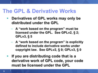 The GPL & Derivative Works
     Derivatives of GPL works may only be
      distributed under the GPL
      – A “work based on the program” must be
        licensed under the GPL. See GPLv2, § 2;
        GPLv3, § 5
      – A “work based on the program” is explicitly
        defined to include derivative works under
        copyright law. See GPLv2, § 0; GPLv3, § 0

     If you are distributing code that is a
      derivative work of GPL code, your code
      must be licensed under the GPL
5
 