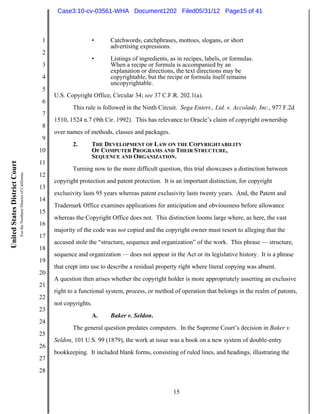 Case3:10-cv-03561-WHA Document1202 Filed05/31/12 Page15 of 41



                                                                          1                  •       Catchwords, catchphrases, mottoes, slogans, or short
                                                                                                     advertising expressions.
                                                                          2
                                                                                             •       Listings of ingredients, as in recipes, labels, or formulas.
                                                                          3                          When a recipe or formula is accompanied by an
                                                                                                     explanation or directions, the text directions may be
                                                                          4                          copyrightable, but the recipe or formula itself remains
                                                                                                     uncopyrightable.
                                                                          5
                                                                              U.S. Copyright Office, Circular 34; see 37 C.F.R. 202.1(a).
                                                                          6
                                                                                     This rule is followed in the Ninth Circuit. Sega Enters., Ltd. v. Accolade, Inc., 977 F.2d
                                                                          7
                                                                              1510, 1524 n.7 (9th Cir. 1992). This has relevance to Oracle’s claim of copyright ownership
                                                                          8
                                                                              over names of methods, classes and packages.
                                                                          9
                                                                                     2.      THE DEVELOPMENT OF LAW ON THE COPYRIGHTABILITY
                                                                         10                  OF COMPUTER PROGRAMS AND THEIR STRUCTURE,
                                                                                             SEQUENCE AND ORGANIZATION.
                                                                         11
United States District Court




                                                                                     Turning now to the more difficult question, this trial showcases a distinction between
                               For the Northern District of California




                                                                         12
                                                                              copyright protection and patent protection. It is an important distinction, for copyright
                                                                         13
                                                                              exclusivity lasts 95 years whereas patent exclusivity lasts twenty years. And, the Patent and
                                                                         14
                                                                              Trademark Office examines applications for anticipation and obviousness before allowance
                                                                         15
                                                                              whereas the Copyright Office does not. This distinction looms large where, as here, the vast
                                                                         16
                                                                              majority of the code was not copied and the copyright owner must resort to alleging that the
                                                                         17
                                                                              accused stole the “structure, sequence and organization” of the work. This phrase — structure,
                                                                         18
                                                                              sequence and organization — does not appear in the Act or its legislative history. It is a phrase
                                                                         19
                                                                              that crept into use to describe a residual property right where literal copying was absent.
                                                                         20
                                                                              A question then arises whether the copyright holder is more appropriately asserting an exclusive
                                                                         21
                                                                              right to a functional system, process, or method of operation that belongs in the realm of patents,
                                                                         22
                                                                              not copyrights.
                                                                         23
                                                                                             A.      Baker v. Seldon.
                                                                         24
                                                                                     The general question predates computers. In the Supreme Court’s decision in Baker v.
                                                                         25
                                                                              Seldon, 101 U.S. 99 (1879), the work at issue was a book on a new system of double-entry
                                                                         26
                                                                              bookkeeping. It included blank forms, consisting of ruled lines, and headings, illustrating the
                                                                         27
                                                                         28


                                                                                                                               15
 