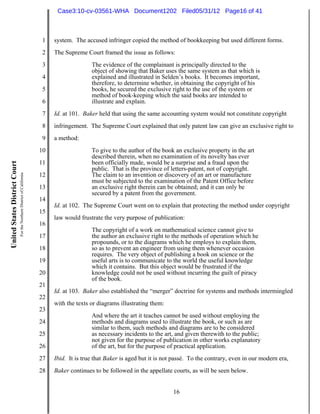 Case3:10-cv-03561-WHA Document1202 Filed05/31/12 Page16 of 41



                                                                          1   system. The accused infringer copied the method of bookkeeping but used different forms.
                                                                          2   The Supreme Court framed the issue as follows:
                                                                          3                  The evidence of the complainant is principally directed to the
                                                                                             object of showing that Baker uses the same system as that which is
                                                                          4                  explained and illustrated in Selden’s books. It becomes important,
                                                                                             therefore, to determine whether, in obtaining the copyright of his
                                                                          5                  books, he secured the exclusive right to the use of the system or
                                                                                             method of book-keeping which the said books are intended to
                                                                          6                  illustrate and explain.
                                                                          7   Id. at 101. Baker held that using the same accounting system would not constitute copyright
                                                                          8   infringement. The Supreme Court explained that only patent law can give an exclusive right to
                                                                          9   a method:
                                                                         10                  To give to the author of the book an exclusive property in the art
                                                                                             described therein, when no examination of its novelty has ever
                                                                         11                  been officially made, would be a surprise and a fraud upon the
United States District Court




                                                                                             public. That is the province of letters-patent, not of copyright.
                               For the Northern District of California




                                                                         12                  The claim to an invention or discovery of an art or manufacture
                                                                                             must be subjected to the examination of the Patent Office before
                                                                         13                  an exclusive right therein can be obtained; and it can only be
                                                                                             secured by a patent from the government.
                                                                         14
                                                                              Id. at 102. The Supreme Court went on to explain that protecting the method under copyright
                                                                         15
                                                                              law would frustrate the very purpose of publication:
                                                                         16
                                                                                             The copyright of a work on mathematical science cannot give to
                                                                         17                  the author an exclusive right to the methods of operation which he
                                                                                             propounds, or to the diagrams which he employs to explain them,
                                                                         18                  so as to prevent an engineer from using them whenever occasion
                                                                                             requires. The very object of publishing a book on science or the
                                                                         19                  useful arts is to communicate to the world the useful knowledge
                                                                                             which it contains. But this object would be frustrated if the
                                                                         20                  knowledge could not be used without incurring the guilt of piracy
                                                                                             of the book.
                                                                         21
                                                                              Id. at 103. Baker also established the “merger” doctrine for systems and methods intermingled
                                                                         22
                                                                              with the texts or diagrams illustrating them:
                                                                         23
                                                                                             And where the art it teaches cannot be used without employing the
                                                                         24                  methods and diagrams used to illustrate the book, or such as are
                                                                                             similar to them, such methods and diagrams are to be considered
                                                                         25                  as necessary incidents to the art, and given therewith to the public;
                                                                                             not given for the purpose of publication in other works explanatory
                                                                         26                  of the art, but for the purpose of practical application.
                                                                         27   Ibid. It is true that Baker is aged but it is not passé. To the contrary, even in our modern era,
                                                                         28   Baker continues to be followed in the appellate courts, as will be seen below.


                                                                                                                               16
 