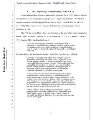Case3:10-cv-03561-WHA Document1202 Filed05/31/12 Page17 of 41



                                                                          1                  B.      The Computer Age and Section 102(b) of the 1976 Act.
                                                                          2          Almost a century later, Congress revamped the Copyright Act in 1976. By then, software
                                                                          3   for computers was just emerging as a copyright issue. Congress decided in the 1976 Act that
                                                                          4   computer programs would be copyrightable as “literary works.” See H.R. REP. NO. 94-1476,
                                                                          5   at 54 (1976). There was, however, no express definition of a computer program until an
                                                                          6   amendment in 1980.
                                                                          7          The 1976 Act also codified a Baker-like limitation on the scope of copyright protection in
                                                                          8   Section 102(b). See Apple Computer, Inc. v. Microsoft Corp., 35 F.3d 1435, 1443 n.11 (9th Cir.
                                                                          9   1994). Section 102(b) stated (and still states):
                                                                         10                  In no case does copyright protection for an original work of
                                                                                             authorship extend to any idea, procedure, process, system, method
                                                                         11                  of operation, concept, principle, or discovery, regardless of the
United States District Court




                                                                                             form in which it is described, explained, illustrated, or embodied in
                               For the Northern District of California




                                                                         12                  such work.
                                                                         13   The House Report that accompanied Section 102(b) of the Copyright Act explained:
                                                                         14                  Copyright does not preclude others from using the ideas or
                                                                                             information revealed by the author’s work. It pertains to the
                                                                         15                  literary, musical, graphic, or artistic form in which the author
                                                                                             expressed intellectual concepts. Section 102(b) makes clear that
                                                                         16                  copyright protection does not extend to any idea, procedure,
                                                                                             process, system, method of operation, concept, principle, or
                                                                         17                  discovery, regardless of the form in which it is described,
                                                                                             explained, illustrated, or embodied in such work.
                                                                         18
                                                                                             Some concern has been expressed lest copyright in computer
                                                                         19                  programs should extend protection to the methodology or
                                                                                             processes adopted by the programmer, rather than merely to the
                                                                         20                  ‘writing’ expressing his ideas. Section 102(b) is intended, among
                                                                                             other things, to make clear that the expression adopted by the
                                                                         21                  programmer is the copyrightable element in a computer program,
                                                                                             and that the actual processes or methods embodied in the program
                                                                         22                  are not within the scope of the copyright law.
                                                                         23                  Section 102(b) in no way enlarges or contracts the scope of
                                                                                             copyright protection under the present law. Its purpose is to
                                                                         24                  restate, in the context of the new single Federal system of
                                                                                             copyright, that the basic dichotomy between expression and idea
                                                                         25                  remains unchanged.
                                                                         26
                                                                         27
                                                                         28


                                                                                                                                 17
 