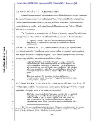 Case3:10-cv-03561-WHA Document1202 Filed05/31/12 Page18 of 41



                                                                          1    H.R. REP. NO. 94-1476, at 56–57 (1976) (emphasis added).5
                                                                          2               Recognizing that computer programs posed novel copyright issues, Congress established
                                                                          3    the National Commission on New Technological Uses of Copyrighted Works (referred to as
                                                                          4    CONTU) to recommend the extent of copyright protection for software. The Commission
                                                                          5    consisted of twelve members with Judge Stanley Fuld as chairman and Professor Melville
                                                                          6    Nimmer as vice-chairman.
                                                                          7               The Commission recommended that a definition of “computer program” be added to the
                                                                          8    copyright statutes. This definition was adopted in 1980 and remains in the current statute:
                                                                          9                      A “computer program” is a set of statements or instructions to be
                                                                                                 used directly or indirectly in a computer in order to bring about a
                                                                         10                      certain result.
                                                                         11    17 U.S.C. 101. Moreover, the CONTU report stated that Section 102(b)’s preclusion of
United States District Court
                               For the Northern District of California




                                                                         12    copyright protection for “procedure, process, system, method of operation” was reconcilable
                                                                         13    with the new definition of “computer program.” The Commission explained the dichotomy
                                                                         14    between copyrightability and non-copyrightability as follows:
                                                                         15                      Copyright, therefore, protects the program so long as it remains
                                                                                                 fixed in a tangible medium of expression but does not protect the
                                                                         16                      electromechanical functioning of a machine. The way copyright
                                                                                                 affects games and game-playing is closely analogous: one may not
                                                                         17                      adopt and republish or redistribute copyrighted game rules, but the
                                                                                                 copyright owner has no power to prevent others from playing the
                                                                         18                      game.
                                                                         19                      Thus, one is always free to make a machine perform any
                                                                                                 conceivable process (in the absence of a patent), but one is not free
                                                                         20                      to take another’s program.
                                                                         21    NAT’L COMM’N ON NEW TECHNOLOGICAL USES OF COPYRIGHTED WORKS, FINAL REPORT 20
                                                                         22    (1979) (emphasis added). The Commission also recognized the “merger” doctrine, a rule of
                                                                         23    importance a few pages below in this order (emphasis added):
                                                                         24                      The “idea-expression identity” exception provides that copyrighted
                                                                                                 language may be copied without infringing when there is but a
                                                                         25                      limited number of ways to express a given idea. This rule is the
                                                                                                 logical extension of the fundamental principle that copyright
                                                                         26                      cannot protect ideas. In the computer context this means that when
                                                                         27
                                                                                      5
                                                                                         The Court has reviewed the entire legislative history. The quoted material above is the only passage
                                                                         28   of relevance. This order includes a summary of the CONTU report but it came after-the-fact and had little
                                                                              impact on the Act other than to include a definition of “computer program.”

                                                                                                                                       18
 