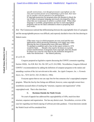 Case3:10-cv-03561-WHA Document1202 Filed05/31/12 Page19 of 41



                                                                          1                     specific instructions, even though previously copyrighted, are the
                                                                                                only and essential means of accomplishing a given task, their later
                                                                          2                     use by another will not amount to an infringement . . . .
                                                                                                [C]opyright protection for programs does not threaten to block the
                                                                          3                     use of ideas or program language previously developed by others
                                                                                                when that use is necessary to achieve a certain result. When other
                                                                          4                     language is available, programmers are free to read copyrighted
                                                                                                programs and use the ideas embodied in them in preparing their
                                                                          5                     own works.
                                                                          6   Ibid. The Commission realized that differentiating between the copyrightable form of a program
                                                                          7   and the uncopyrightable process was difficult, and expressly decided to leave the line drawing to
                                                                          8   federal courts:
                                                                          9                     [T]he many ways in which programs are now used and the new
                                                                                                applications which advancing technology will supply may make
                                                                         10                     drawing the line of demarcation more and more difficult.
                                                                                                To attempt to establish such a line in this report written in 1978
                                                                         11                     would be futile. . . . Should a line need to be drawn to exclude
United States District Court




                                                                                                certain manifestations of programs from copyright, that line should
                               For the Northern District of California




                                                                         12                     be drawn on a case-by-case basis by the institution designed to
                                                                                                make fine distinctions — the federal judiciary.
                                                                         13
                                                                              Id. at 22–23.
                                                                         14
                                                                                     Congress prepared no legislative reports discussing the CONTU comments regarding
                                                                         15
                                                                              Section 102(b). See H.R. REP. NO. 96-1307, at 23–24 (1980). Nevertheless, Congress followed
                                                                         16
                                                                              CONTU’s recommendations by adding the definition of computer programs to the statute and
                                                                         17
                                                                              amending a section of the Act not relevant to this order. See Apple Computer, Inc. v. Formula
                                                                         18
                                                                              Intern. Inc., 725 F.2d 521, 522–25 (9th Cir. 1984).
                                                                         19
                                                                                     Everyone agrees that no one can copy line-for-line someone else’s copyrighted computer
                                                                         20
                                                                              program. When the line-by-line listings are different, however, some copyright owners have
                                                                         21
                                                                              nonetheless accused others of stealing the “structure, sequence and organization” of the
                                                                         22
                                                                              copyrighted work. That is the claim here.
                                                                         23
                                                                                                C.     Decisions Outside the Ninth Circuit.
                                                                         24
                                                                                     No court of appeals has addressed the copyrightability of APIs, much less their
                                                                         25
                                                                              structure, sequence and organization. Nor has any district court. Nevertheless, a review of the
                                                                         26
                                                                              case law regarding non-literal copying of software provides guidance. Circuit decisions outside
                                                                         27
                                                                              the Ninth Circuit will be considered first.
                                                                         28


                                                                                                                                19
 