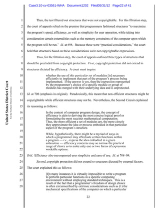 Case3:10-cv-03561-WHA Document1202 Filed05/31/12 Page22 of 41



                                                                          1          Then, the test filtered out structures that were not copyrightable. For this filtration step,
                                                                          2   the court of appeals relied on the premise that programmers fashioned structures “to maximize
                                                                          3   the program’s speed, efficiency, as well as simplicity for user operation, while taking into
                                                                          4   consideration certain externalities such as the memory constraints of the computer upon which
                                                                          5   the program will be run.” Id. at 698. Because these were “practical considerations,” the court
                                                                          6   held that structures based on these considerations were not copyrightable expressions.
                                                                          7          Thus, for the filtration step, the court of appeals outlined three types of structures that
                                                                          8   should be precluded from copyright protection. First, copyright protection did not extend to
                                                                          9   structures dictated by efficiency. A court must inquire
                                                                         10                  whether the use of this particular set of modules [is] necessary
                                                                                             efficiently to implement that part of the program’s process being
                                                                         11                  implemented. If the answer is yes, then the expression represented
United States District Court




                                                                                             by the programmer’s choice of a specific module or group of
                               For the Northern District of California




                                                                         12                  modules has merged with their underlying idea and is unprotected.
                                                                         13   Id. at 708 (emphasis in original). Paradoxically, this meant that non-efficient structures might be
                                                                         14   copyrightable while efficient structures may not be. Nevertheless, the Second Circuit explained
                                                                         15   its reasoning as follows:
                                                                         16                  In the context of computer program design, the concept of
                                                                                             efficiency is akin to deriving the most concise logical proof or
                                                                         17                  formulating the most succinct mathematical computation.
                                                                                             Thus, the more efficient a set of modules are, the more closely
                                                                         18                  they approximate the idea or process embodied in that particular
                                                                                             aspect of the program’s structure.
                                                                         19
                                                                                             While, hypothetically, there might be a myriad of ways in
                                                                         20                  which a programmer may effectuate certain functions within
                                                                                             a program — i.e., express the idea embodied in a given
                                                                         21                  subroutine — efficiency concerns may so narrow the practical
                                                                                             range of choice as to make only one or two forms of expression
                                                                         22                  workable options.
                                                                         23   Ibid. Efficiency also encompassed user simplicity and ease of use. Id. at 708–09.
                                                                         24          Second, copyright protection did not extend to structures dictated by external factors.
                                                                         25   The court explained this as follows:
                                                                         26                  [I]n many instances it is virtually impossible to write a program
                                                                                             to perform particular functions in a specific computing
                                                                         27                  environment without employing standard techniques. This is a
                                                                                             result of the fact that a programmer’s freedom of design choice
                                                                         28                  is often circumscribed by extrinsic considerations such as (1) the
                                                                                             mechanical specifications of the computer on which a particular

                                                                                                                               22
 