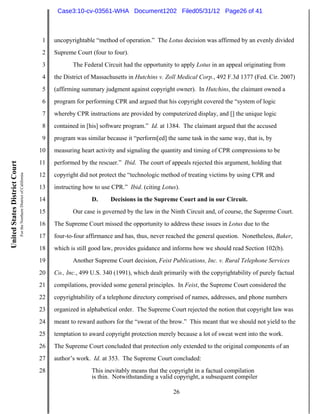 Case3:10-cv-03561-WHA Document1202 Filed05/31/12 Page26 of 41



                                                                          1   uncopyrightable “method of operation.” The Lotus decision was affirmed by an evenly divided
                                                                          2   Supreme Court (four to four).
                                                                          3          The Federal Circuit had the opportunity to apply Lotus in an appeal originating from
                                                                          4   the District of Massachusetts in Hutchins v. Zoll Medical Corp., 492 F.3d 1377 (Fed. Cir. 2007)
                                                                          5   (affirming summary judgment against copyright owner). In Hutchins, the claimant owned a
                                                                          6   program for performing CPR and argued that his copyright covered the “system of logic
                                                                          7   whereby CPR instructions are provided by computerized display, and [] the unique logic
                                                                          8   contained in [his] software program.” Id. at 1384. The claimant argued that the accused
                                                                          9   program was similar because it “perform[ed] the same task in the same way, that is, by
                                                                         10   measuring heart activity and signaling the quantity and timing of CPR compressions to be
                                                                         11   performed by the rescuer.” Ibid. The court of appeals rejected this argument, holding that
United States District Court
                               For the Northern District of California




                                                                         12   copyright did not protect the “technologic method of treating victims by using CPR and
                                                                         13   instructing how to use CPR.” Ibid. (citing Lotus).
                                                                         14                  D.     Decisions in the Supreme Court and in our Circuit.
                                                                         15          Our case is governed by the law in the Ninth Circuit and, of course, the Supreme Court.
                                                                         16   The Supreme Court missed the opportunity to address these issues in Lotus due to the
                                                                         17   four-to-four affirmance and has, thus, never reached the general question. Nonetheless, Baker,
                                                                         18   which is still good law, provides guidance and informs how we should read Section 102(b).
                                                                         19          Another Supreme Court decision, Feist Publications, Inc. v. Rural Telephone Services
                                                                         20   Co., Inc., 499 U.S. 340 (1991), which dealt primarily with the copyrightability of purely factual
                                                                         21   compilations, provided some general principles. In Feist, the Supreme Court considered the
                                                                         22   copyrightability of a telephone directory comprised of names, addresses, and phone numbers
                                                                         23   organized in alphabetical order. The Supreme Court rejected the notion that copyright law was
                                                                         24   meant to reward authors for the “sweat of the brow.” This meant that we should not yield to the
                                                                         25   temptation to award copyright protection merely because a lot of sweat went into the work.
                                                                         26   The Supreme Court concluded that protection only extended to the original components of an
                                                                         27   author’s work. Id. at 353. The Supreme Court concluded:
                                                                         28                  This inevitably means that the copyright in a factual compilation
                                                                                             is thin. Notwithstanding a valid copyright, a subsequent compiler

                                                                                                                              26
 