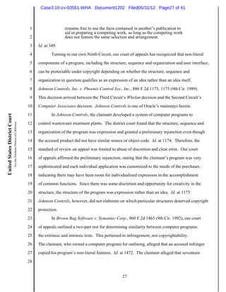 Case3:10-cv-03561-WHA Document1202 Filed05/31/12 Page27 of 41



                                                                          1                  remains free to use the facts contained in another’s publication to
                                                                                             aid in preparing a competing work, so long as the competing work
                                                                          2                  does not feature the same selection and arrangement.
                                                                          3   Id. at 349.
                                                                          4           Turning to our own Ninth Circuit, our court of appeals has recognized that non-literal
                                                                          5   components of a program, including the structure, sequence and organization and user interface,
                                                                          6   can be protectable under copyright depending on whether the structure, sequence and
                                                                          7   organization in question qualifies as an expression of an idea rather than an idea itself.
                                                                          8   Johnson Controls, Inc. v. Phoenix Control Sys., Inc., 886 F.2d 1173, 1175 (9th Cir. 1989).
                                                                          9   This decision arrived between the Third Circuit’s Whelan decision and the Second Circuit’s
                                                                         10   Computer Associates decision. Johnson Controls is one of Oracle’s mainstays herein.
                                                                         11           In Johnson Controls, the claimant developed a system of computer programs to
United States District Court
                               For the Northern District of California




                                                                         12   control wastewater treatment plants. The district court found that the structure, sequence and
                                                                         13   organization of the program was expression and granted a preliminary injunction even though
                                                                         14   the accused product did not have similar source or object code. Id. at 1174. Therefore, the
                                                                         15   standard of review on appeal was limited to abuse of discretion and clear error. Our court
                                                                         16   of appeals affirmed the preliminary injunction, stating that the claimant’s program was very
                                                                         17   sophisticated and each individual application was customized to the needs of the purchaser,
                                                                         18   indicating there may have been room for individualized expression in the accomplishment
                                                                         19   of common functions. Since there was some discretion and opportunity for creativity in the
                                                                         20   structure, the structure of the program was expression rather than an idea. Id. at 1175.
                                                                         21   Johnson Controls, however, did not elaborate on which particular structures deserved copyright
                                                                         22   protection.
                                                                         23           In Brown Bag Software v. Symantec Corp., 960 F.2d 1465 (9th Cir. 1992), our court
                                                                         24   of appeals outlined a two-part test for determining similarity between computer programs:
                                                                         25   the extrinsic and intrinsic tests. This pertained to infringement, not copyrightability.
                                                                         26   The claimant, who owned a computer program for outlining, alleged that an accused infringer
                                                                         27   copied his program’s non-literal features. Id. at 1472. The claimant alleged that seventeen
                                                                         28


                                                                                                                               27
 
