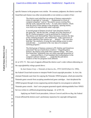 Case3:10-cv-03561-WHA Document1202 Filed05/31/12 Page28 of 41



                                                                          1   specific features in the programs were similar. On summary judgment, the district court had
                                                                          2   found that each feature was either not protectable or not similar as a matter of law:
                                                                          3                  The district court ruled that one group of features represented a
                                                                                             claim of copyright in “concepts . . . fundamental to a host of
                                                                          4                  computer programs” such as “the need to access existing files,
                                                                                             edit the work, and print the work.” As such, these features, which
                                                                          5                  took the form of four options in the programs’ opening menus,
                                                                                             were held to be unprotectable under copyright.
                                                                          6
                                                                                             A second group of features involved “nine functions listed in
                                                                          7                  the menu bar” and the fact that “virtually all of the functions of
                                                                                             the PC-Outline program [ ] can be performed by Grandview.”
                                                                          8                  The district court declared that “these functions constitute the idea
                                                                                             of the outlining program” and, furthermore, “[t]he expression of
                                                                          9                  the ideas inherent in the features are . . . distinct.” The court also
                                                                                             held that “the similarity of using the main editing screen to enter
                                                                         10                  and edit data . . . is essential to the very idea of a computer
                                                                                             outlining program.”
                                                                         11
United States District Court




                                                                                             The third group of features common to PC-Outline and Grandview
                               For the Northern District of California




                                                                         12                  concerned “the use of pull-down windows.” Regarding these
                                                                                             features, the district court made three separate rulings. The court
                                                                         13                  first found that “[p]laintiffs may not claim copyright protection of
                                                                                             an . . . expression that is, if not standard, then commonplace in the
                                                                         14                  computer software industry” . . . . [and] that the pull-down
                                                                                             windows of the two programs look different.
                                                                         15
                                                                              Id. at 1472–73. Our court of appeals affirmed the district court’s order without elaborating on
                                                                         16
                                                                              the copyrightability rulings quoted above.
                                                                         17
                                                                                     In Atari Games Corp. v. Nintendo of America Inc., 975 F.2d 832 (Fed. Cir. 1992),
                                                                         18
                                                                              the Federal Circuit had occasion to interpret Ninth Circuit copyright precedent. In Atari, the
                                                                         19
                                                                              claimant Nintendo sued Atari for copying the Nintendo 10NES program, which prevented the
                                                                         20
                                                                              Nintendo game console from accepting unauthorized game cartridges. Atari deciphered the
                                                                         21
                                                                              10NES program through reverse engineering and developed its own program to unlock the
                                                                         22
                                                                              Nintendo game console. Atari’s new program generated signals indistinguishable from 10NES
                                                                         23
                                                                              but was written in a different programming language. Id. at 835–36.
                                                                         24
                                                                                     Applying our Ninth Circuit precedents, Johnson Controls and Brown Bag, the Federal
                                                                         25
                                                                              Circuit affirmed the district court’s preliminary injunction for copyright infringement.
                                                                         26
                                                                         27
                                                                         28


                                                                                                                               28
 