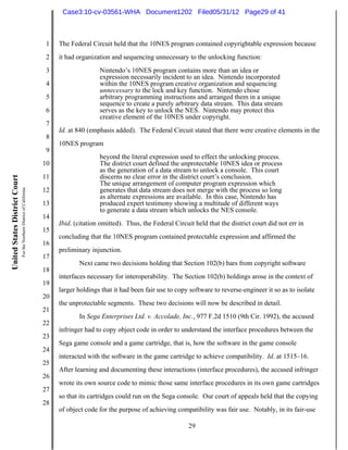 Case3:10-cv-03561-WHA Document1202 Filed05/31/12 Page29 of 41



                                                                          1   The Federal Circuit held that the 10NES program contained copyrightable expression because
                                                                          2   it had organization and sequencing unnecessary to the unlocking function:
                                                                          3                  Nintendo’s 10NES program contains more than an idea or
                                                                                             expression necessarily incident to an idea. Nintendo incorporated
                                                                          4                  within the 10NES program creative organization and sequencing
                                                                                             unnecessary to the lock and key function. Nintendo chose
                                                                          5                  arbitrary programming instructions and arranged them in a unique
                                                                                             sequence to create a purely arbitrary data stream. This data stream
                                                                          6                  serves as the key to unlock the NES. Nintendo may protect this
                                                                                             creative element of the 10NES under copyright.
                                                                          7
                                                                              Id. at 840 (emphasis added). The Federal Circuit stated that there were creative elements in the
                                                                          8
                                                                              10NES program
                                                                          9
                                                                                             beyond the literal expression used to effect the unlocking process.
                                                                         10                  The district court defined the unprotectable 10NES idea or process
                                                                                             as the generation of a data stream to unlock a console. This court
                                                                         11                  discerns no clear error in the district court’s conclusion.
United States District Court




                                                                                             The unique arrangement of computer program expression which
                               For the Northern District of California




                                                                         12                  generates that data stream does not merge with the process so long
                                                                                             as alternate expressions are available. In this case, Nintendo has
                                                                         13                  produced expert testimony showing a multitude of different ways
                                                                                             to generate a data stream which unlocks the NES console.
                                                                         14
                                                                              Ibid. (citation omitted). Thus, the Federal Circuit held that the district court did not err in
                                                                         15
                                                                              concluding that the 10NES program contained protectable expression and affirmed the
                                                                         16
                                                                              preliminary injunction.
                                                                         17
                                                                                     Next came two decisions holding that Section 102(b) bars from copyright software
                                                                         18
                                                                              interfaces necessary for interoperability. The Section 102(b) holdings arose in the context of
                                                                         19
                                                                              larger holdings that it had been fair use to copy software to reverse-engineer it so as to isolate
                                                                         20
                                                                              the unprotectable segments. These two decisions will now be described in detail.
                                                                         21
                                                                                     In Sega Enterprises Ltd. v. Accolade, Inc., 977 F.2d 1510 (9th Cir. 1992), the accused
                                                                         22
                                                                              infringer had to copy object code in order to understand the interface procedures between the
                                                                         23
                                                                              Sega game console and a game cartridge, that is, how the software in the game console
                                                                         24
                                                                              interacted with the software in the game cartridge to achieve compatibility. Id. at 1515–16.
                                                                         25
                                                                              After learning and documenting these interactions (interface procedures), the accused infringer
                                                                         26
                                                                              wrote its own source code to mimic those same interface procedures in its own game cartridges
                                                                         27
                                                                              so that its cartridges could run on the Sega console. Our court of appeals held that the copying
                                                                         28
                                                                              of object code for the purpose of achieving compatibility was fair use. Notably, in its fair-use

                                                                                                                                29
 