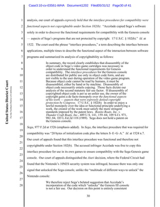 Case3:10-cv-03561-WHA Document1202 Filed05/31/12 Page30 of 41



                                                                          1   analysis, our court of appeals expressly held that the interface procedures for compatibility were
                                                                          2   functional aspects not copyrightable under Section 102(b): “Accolade copied Sega’s software
                                                                          3   solely in order to discover the functional requirements for compatibility with the Genesis console
                                                                          4   — aspects of Sega’s programs that are not protected by copyright. 17 U.S.C. § 102(b).” Id. at
                                                                          5   1522. The court used the phrase “interface procedures,” a term describing the interface between
                                                                          6   applications, multiple times to describe the functional aspect of the interaction between software
                                                                          7   programs and summarized its analysis of copyrightability as follows:
                                                                          8                  In summary, the record clearly establishes that disassembly of the
                                                                                             object code in Sega’s video game cartridges was necessary in
                                                                          9                  order to understand the functional requirements for Genesis
                                                                                             compatibility. The interface procedures for the Genesis console
                                                                         10                  are distributed for public use only in object code form, and are
                                                                                             not visible to the user during operation of the video game program.
                                                                         11                  Because object code cannot be read by humans, it must be
United States District Court




                                                                                             disassembled, either by hand or by machine. Disassembly of
                               For the Northern District of California




                                                                         12                  object code necessarily entails copying. Those facts dictate our
                                                                                             analysis of the second statutory fair use factor. If disassembly of
                                                                         13                  copyrighted object code is per se an unfair use, the owner of the
                                                                                             copyright gains a de facto monopoly over the functional aspects
                                                                         14                  of his work — aspects that were expressly denied copyright
                                                                                             protection by Congress. 17 U.S.C. § 102(b). In order to enjoy a
                                                                         15                  lawful monopoly over the idea or functional principle underlying a
                                                                                             work, the creator of the work must satisfy the more stringent
                                                                         16                  standards imposed by the patent laws. Bonito Boats, Inc. v.
                                                                                             Thunder Craft Boats, Inc., 489 U.S. 141, 159–64, 109 S.Ct. 971,
                                                                         17                  982–84, 103 L.Ed.2d 118 (1989). Sega does not hold a patent on
                                                                                             the Genesis console.
                                                                         18
                                                                              Sega, 977 F.2d at 1526 (emphasis added). In Sega, the interface procedure that was required for
                                                                         19
                                                                              compatibility was “20 bytes of initialization code plus the letters S–E–G–A.” Id. at 1524 n.7.
                                                                         20
                                                                              Our court of appeals found that this interface procedure was functional and therefore not
                                                                         21
                                                                              copyrightable under Section 102(b). The accused infringer Accolade was free to copy this
                                                                         22
                                                                              interface procedure for use in its own games to ensure compatibility with the Sega Genesis game
                                                                         23
                                                                              console. Our court of appeals distinguished the Atari decision, where the Federal Circuit had
                                                                         24
                                                                              found that the Nintendo’s 10NES security system was infringed, because there was only one
                                                                         25
                                                                              signal that unlocked the Sega console, unlike the “multitude of different ways to unlock” the
                                                                         26
                                                                              Nintendo console:
                                                                         27
                                                                                             We therefore reject Sega’s belated suggestion that Accolade’s
                                                                         28                  incorporation of the code which “unlocks” the Genesis III console
                                                                                             is not a fair use. Our decision on this point is entirely consistent

                                                                                                                              30
 