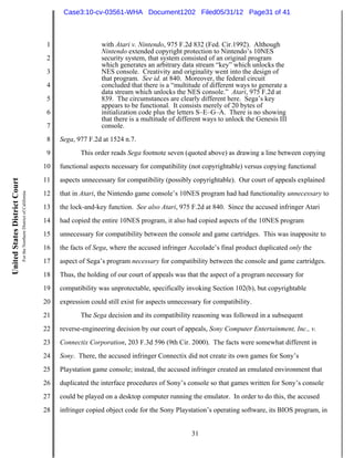Case3:10-cv-03561-WHA Document1202 Filed05/31/12 Page31 of 41



                                                                          1                  with Atari v. Nintendo, 975 F.2d 832 (Fed. Cir.1992). Although
                                                                                             Nintendo extended copyright protection to Nintendo’s 10NES
                                                                          2                  security system, that system consisted of an original program
                                                                                             which generates an arbitrary data stream “key” which unlocks the
                                                                          3                  NES console. Creativity and originality went into the design of
                                                                                             that program. See id. at 840. Moreover, the federal circuit
                                                                          4                  concluded that there is a “multitude of different ways to generate a
                                                                                             data stream which unlocks the NES console.” Atari, 975 F.2d at
                                                                          5                  839. The circumstances are clearly different here. Sega’s key
                                                                                             appears to be functional. It consists merely of 20 bytes of
                                                                          6                  initialization code plus the letters S–E–G–A. There is no showing
                                                                                             that there is a multitude of different ways to unlock the Genesis III
                                                                          7                  console.
                                                                          8   Sega, 977 F.2d at 1524 n.7.
                                                                          9          This order reads Sega footnote seven (quoted above) as drawing a line between copying
                                                                         10   functional aspects necessary for compatibility (not copyrightable) versus copying functional
                                                                         11   aspects unnecessary for compatibility (possibly copyrightable). Our court of appeals explained
United States District Court
                               For the Northern District of California




                                                                         12   that in Atari, the Nintendo game console’s 10NES program had had functionality unnecessary to
                                                                         13   the lock-and-key function. See also Atari, 975 F.2d at 840. Since the accused infringer Atari
                                                                         14   had copied the entire 10NES program, it also had copied aspects of the 10NES program
                                                                         15   unnecessary for compatibility between the console and game cartridges. This was inapposite to
                                                                         16   the facts of Sega, where the accused infringer Accolade’s final product duplicated only the
                                                                         17   aspect of Sega’s program necessary for compatibility between the console and game cartridges.
                                                                         18   Thus, the holding of our court of appeals was that the aspect of a program necessary for
                                                                         19   compatibility was unprotectable, specifically invoking Section 102(b), but copyrightable
                                                                         20   expression could still exist for aspects unnecessary for compatibility.
                                                                         21          The Sega decision and its compatibility reasoning was followed in a subsequent
                                                                         22   reverse-engineering decision by our court of appeals, Sony Computer Entertainment, Inc., v.
                                                                         23   Connectix Corporation, 203 F.3d 596 (9th Cir. 2000). The facts were somewhat different in
                                                                         24   Sony. There, the accused infringer Connectix did not create its own games for Sony’s
                                                                         25   Playstation game console; instead, the accused infringer created an emulated environment that
                                                                         26   duplicated the interface procedures of Sony’s console so that games written for Sony’s console
                                                                         27   could be played on a desktop computer running the emulator. In order to do this, the accused
                                                                         28   infringer copied object code for the Sony Playstation’s operating software, its BIOS program, in


                                                                                                                              31
 
