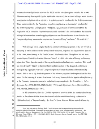 Case3:10-cv-03561-WHA Document1202 Filed05/31/12 Page32 of 41



                                                                          1    order to discover signals sent between the BIOS and the rest of the game console. Id. at 600.
                                                                          2    After uncovering these signals (again, application interfaces), the accused infringer wrote its own
                                                                          3    source code to duplicate these interfaces in order to create its emulator for the desktop computer.
                                                                          4    Thus, games written for the Playstation console were playable on Connectix’s emulator for
                                                                          5    the desktop computer. Citing Section 102(b) and Sega, our court of appeals stated that the
                                                                          6    Playstation BIOS contained “unprotected functional elements,” and concluded that the accused
                                                                          7    infringer’s intermediate step of copying object code was fair use because it was done for the
                                                                          8    “purpose of gaining access to the unprotected elements of Sony’s software.” Id. at 602–03.6
                                                                          9                                         *                   *                   *
                                                                         10               With apology for its length, the above summary of the development of the law reveals a
                                                                         11    trajectory in which enthusiasm for protection of “structure, sequence and organization” peaked
United States District Court
                               For the Northern District of California




                                                                         12    in the 1980s, most notably in the Third Circuit’s Whelan decision. That phrase has not been
                                                                         13    re-used by the Ninth Circuit since Johnson Controls in 1989, a decision affirming preliminary
                                                                         14    injunction. Since then, the trend of the copyright decisions has been more cautious. This trend
                                                                         15    has been driven by fidelity to Section 102(b) and recognition of the danger of conferring a
                                                                         16    monopoly by copyright over what Congress expressly warned should be conferred only by
                                                                         17    patent. This is not to say that infringement of the structure, sequence and organization is a dead
                                                                         18    letter. To the contrary, it is not a dead letter. It is to say that the Whelan approach has given way
                                                                         19    to the Computer Associates approach, including in our own circuit. See Sega Enters., Ltd. v.
                                                                         20    Accolade, Inc., 977 F.2d 1510, 1525 (9th Cir. 1992); Apple Computer, Inc. v. Microsoft Corp.,
                                                                         21    35 F.3d 1435, 1445 (9th Cir. 1994).
                                                                         22               In this connection, since the CONTU report was issued in 1980, the number of software
                                                                         23    patents in force in the United States has dramatically increased from barely a thousand in
                                                                         24    1980 to hundreds of thousands today. See Iain Cockburn, Patents, Tickets and the Financing
                                                                         25
                                                                         26           6
                                                                                         Sega and Sony are not the only Ninth Circuit decisions placing a premium on functionality as
                                                                              indicating uncopyrightability. Other such decisions were surveyed in the summary earlier in this order. See
                                                                         27   also Triad Sys. Corp. v. Southeastern Exp. Co., 64 F.3d 1330, 1336 (9th Cir. 1995); Apple Computer, Inc. v.
                                                                              Microsoft Corp., 35 F.3d 1435, 1444 (9th Cir. 1994); Apple Computer, Inc. v. Formula Intern., Inc., 725 F.2d
                                                                         28   521, 525 (9th Cir. 1984).


                                                                                                                                       32
 
