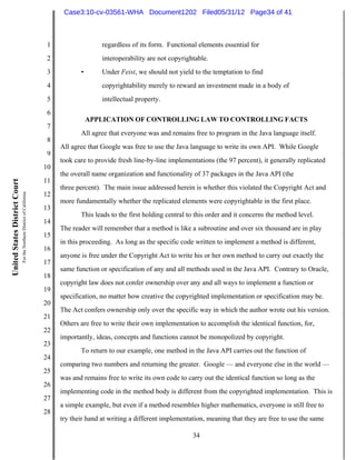 Case3:10-cv-03561-WHA Document1202 Filed05/31/12 Page34 of 41



                                                                          1                  regardless of its form. Functional elements essential for
                                                                          2                  interoperability are not copyrightable.
                                                                          3          •       Under Feist, we should not yield to the temptation to find
                                                                          4                  copyrightability merely to reward an investment made in a body of
                                                                          5                  intellectual property.
                                                                          6
                                                                                         APPLICATION OF CONTROLLING LAW TO CONTROLLING FACTS
                                                                          7
                                                                                     All agree that everyone was and remains free to program in the Java language itself.
                                                                          8
                                                                              All agree that Google was free to use the Java language to write its own API. While Google
                                                                          9
                                                                              took care to provide fresh line-by-line implementations (the 97 percent), it generally replicated
                                                                         10
                                                                              the overall name organization and functionality of 37 packages in the Java API (the
                                                                         11
United States District Court




                                                                              three percent). The main issue addressed herein is whether this violated the Copyright Act and
                               For the Northern District of California




                                                                         12
                                                                              more fundamentally whether the replicated elements were copyrightable in the first place.
                                                                         13
                                                                                     This leads to the first holding central to this order and it concerns the method level.
                                                                         14
                                                                              The reader will remember that a method is like a subroutine and over six thousand are in play
                                                                         15
                                                                              in this proceeding. As long as the specific code written to implement a method is different,
                                                                         16
                                                                              anyone is free under the Copyright Act to write his or her own method to carry out exactly the
                                                                         17
                                                                              same function or specification of any and all methods used in the Java API. Contrary to Oracle,
                                                                         18
                                                                              copyright law does not confer ownership over any and all ways to implement a function or
                                                                         19
                                                                              specification, no matter how creative the copyrighted implementation or specification may be.
                                                                         20
                                                                              The Act confers ownership only over the specific way in which the author wrote out his version.
                                                                         21
                                                                              Others are free to write their own implementation to accomplish the identical function, for,
                                                                         22
                                                                              importantly, ideas, concepts and functions cannot be monopolized by copyright.
                                                                         23
                                                                                     To return to our example, one method in the Java API carries out the function of
                                                                         24
                                                                              comparing two numbers and returning the greater. Google — and everyone else in the world —
                                                                         25
                                                                              was and remains free to write its own code to carry out the identical function so long as the
                                                                         26
                                                                              implementing code in the method body is different from the copyrighted implementation. This is
                                                                         27
                                                                              a simple example, but even if a method resembles higher mathematics, everyone is still free to
                                                                         28
                                                                              try their hand at writing a different implementation, meaning that they are free to use the same

                                                                                                                              34
 
