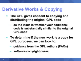 Derivative Works & Copying
     The GPL gives consent to copying and
      distributing the original GPL code
      – so the issue is whether your additional
        code is substantially similar to the original
        GPL code
     To determine if the new work is a copy for
      GPL purposes, we can look to:
      – guidance from the GPL authors (FAQs)
      – software copyright cases

7
 