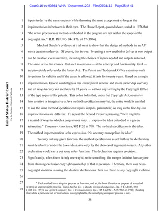 Case3:10-cv-03561-WHA Document1202 Filed05/31/12 Page35 of 41



                                                                          1    inputs to derive the same outputs (while throwing the same exceptions) so long as the
                                                                          2    implementation in between is their own. The House Report, quoted above, stated in 1976 that
                                                                          3    “the actual processes or methods embodied in the program are not within the scope of the
                                                                          4    copyright law.” H.R. REP. NO. 94-1476, at 57 (1976).
                                                                          5             Much of Oracle’s evidence at trial went to show that the design of methods in an API
                                                                          6    was a creative endeavor. Of course, that is true. Inventing a new method to deliver a new output
                                                                          7    can be creative, even inventive, including the choices of inputs needed and outputs returned.
                                                                          8    The same is true for classes. But such inventions — at the concept and functionality level —
                                                                          9    are protectable only under the Patent Act. The Patent and Trademark Office examines such
                                                                         10    inventions for validity and if the patent is allowed, it lasts for twenty years. Based on a single
                                                                         11    implementation, Oracle would bypass this entire patent scheme and claim ownership over any
United States District Court
                               For the Northern District of California




                                                                         12    and all ways to carry out methods for 95 years — without any vetting by the Copyright Office
                                                                         13    of the type required for patents. This order holds that, under the Copyright Act, no matter
                                                                         14    how creative or imaginative a Java method specification may be, the entire world is entitled
                                                                         15    to use the same method specification (inputs, outputs, parameters) so long as the line-by-line
                                                                         16    implementations are different. To repeat the Second Circuit’s phrasing, “there might be
                                                                         17    a myriad of ways in which a programmer may . . . express the idea embodied in a given
                                                                         18    subroutine.” Computer Associates, 982 F.2d at 708. The method specification is the idea.
                                                                         19    The method implementation is the expression. No one may monopolize the idea.8
                                                                         20             To carry out any given function, the method specification as set forth in the declaration
                                                                         21    must be identical under the Java rules (save only for the choices of argument names). Any other
                                                                         22    declaration would carry out some other function. The declaration requires precision.
                                                                         23    Significantly, when there is only one way to write something, the merger doctrine bars anyone
                                                                         24    from claiming exclusive copyright ownership of that expression. Therefore, there can be no
                                                                         25    copyright violation in using the identical declarations. Nor can there be any copyright violation
                                                                         26
                                                                         27            8
                                                                                          Each method has a singular purpose or function, and so, the basic function or purpose of a method
                                                                              will be an unprotectable process. Gates Rubber Co. v. Bando Chemical Industries, Ltd., 9 F.3d 823, 836
                                                                         28   (10th Cir. 1993); see Apple Computer, Inc. v. Formula Intern. Inc., 725 F.2d 521, 525 (9th Cir. 1984) (holding
                                                                              that while a particular set of instructions is copyrightable, the underlying computer process is not).

                                                                                                                                       35
 