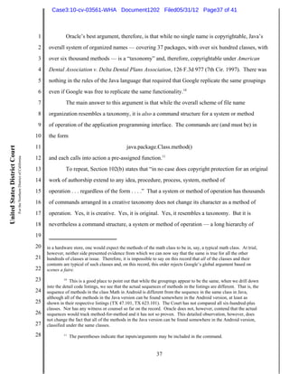 Case3:10-cv-03561-WHA Document1202 Filed05/31/12 Page37 of 41



                                                                          1             Oracle’s best argument, therefore, is that while no single name is copyrightable, Java’s
                                                                          2    overall system of organized names — covering 37 packages, with over six hundred classes, with
                                                                          3    over six thousand methods — is a “taxonomy” and, therefore, copyrightable under American
                                                                          4    Dental Association v. Delta Dental Plans Association, 126 F.3d 977 (7th Cir. 1997). There was
                                                                          5    nothing in the rules of the Java language that required that Google replicate the same groupings
                                                                          6    even if Google was free to replicate the same functionality.10
                                                                          7             The main answer to this argument is that while the overall scheme of file name
                                                                          8    organization resembles a taxonomy, it is also a command structure for a system or method
                                                                          9    of operation of the application programming interface. The commands are (and must be) in
                                                                         10    the form
                                                                         11                                               java.package.Class.method()
United States District Court




                                                                               and each calls into action a pre-assigned function.11
                               For the Northern District of California




                                                                         12
                                                                         13             To repeat, Section 102(b) states that “in no case does copyright protection for an original
                                                                         14    work of authorship extend to any idea, procedure, process, system, method of
                                                                         15    operation . . . regardless of the form . . . .” That a system or method of operation has thousands
                                                                         16    of commands arranged in a creative taxonomy does not change its character as a method of
                                                                         17    operation. Yes, it is creative. Yes, it is original. Yes, it resembles a taxonomy. But it is
                                                                         18    nevertheless a command structure, a system or method of operation — a long hierarchy of
                                                                         19
                                                                         20   in a hardware store, one would expect the methods of the math class to be in, say, a typical math class. At trial,
                                                                              however, neither side presented evidence from which we can now say that the same is true for all the other
                                                                         21   hundreds of classes at issue. Therefore, it is impossible to say on this record that all of the classes and their
                                                                              contents are typical of such classes and, on this record, this order rejects Google’s global argument based on
                                                                         22   scenes a faire.

                                                                         23            10
                                                                                          This is a good place to point out that while the groupings appear to be the same, when we drill down
                                                                              into the detail code listings, we see that the actual sequences of methods in the listings are different. That is, the
                                                                         24   sequence of methods in the class Math in Android is different from the sequence in the same class in Java,
                                                                              although all of the methods in the Java version can be found somewhere in the Android version, at least as
                                                                         25   shown in their respective listings (TX 47.101, TX 623.101). The Court has not compared all six-hundred-plus
                                                                              classes. Nor has any witness or counsel so far on the record. Oracle does not, however, contend that the actual
                                                                         26   sequences would track method-for-method and it has not so proven. This detailed observation, however, does
                                                                              not change the fact that all of the methods in the Java version can be found somewhere in the Android version,
                                                                         27   classified under the same classes.

                                                                         28            11
                                                                                            The parentheses indicate that inputs/arguments may be included in the command.


                                                                                                                                           37
 