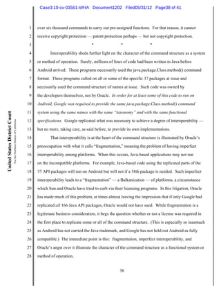 Case3:10-cv-03561-WHA Document1202 Filed05/31/12 Page38 of 41



                                                                          1   over six thousand commands to carry out pre-assigned functions. For that reason, it cannot
                                                                          2   receive copyright protection — patent protection perhaps — but not copyright protection.
                                                                          3                                  *                 *                *
                                                                          4          Interoperability sheds further light on the character of the command structure as a system
                                                                          5   or method of operation. Surely, millions of lines of code had been written in Java before
                                                                          6   Android arrived. These programs necessarily used the java.package.Class.method() command
                                                                          7   format. These programs called on all or some of the specific 37 packages at issue and
                                                                          8   necessarily used the command structure of names at issue. Such code was owned by
                                                                          9   the developers themselves, not by Oracle. In order for at least some of this code to run on
                                                                         10   Android, Google was required to provide the same java.package.Class.method() command
                                                                         11   system using the same names with the same “taxonomy” and with the same functional
United States District Court
                               For the Northern District of California




                                                                         12   specifications. Google replicated what was necessary to achieve a degree of interoperability —
                                                                         13   but no more, taking care, as said before, to provide its own implementations.
                                                                         14          That interoperability is at the heart of the command structure is illustrated by Oracle’s
                                                                         15   preoccupation with what it calls “fragmentation,” meaning the problem of having imperfect
                                                                         16   interoperability among platforms. When this occurs, Java-based applications may not run
                                                                         17   on the incompatible platforms. For example, Java-based code using the replicated parts of the
                                                                         18   37 API packages will run on Android but will not if a 38th package is needed. Such imperfect
                                                                         19   interoperability leads to a “fragmentation” — a Balkanization — of platforms, a circumstance
                                                                         20   which Sun and Oracle have tried to curb via their licensing programs. In this litigation, Oracle
                                                                         21   has made much of this problem, at times almost leaving the impression that if only Google had
                                                                         22   replicated all 166 Java API packages, Oracle would not have sued. While fragmentation is a
                                                                         23   legitimate business consideration, it begs the question whether or not a license was required in
                                                                         24   the first place to replicate some or all of the command structure. (This is especially so inasmuch
                                                                         25   as Android has not carried the Java trademark, and Google has not held out Android as fully
                                                                         26   compatible.) The immediate point is this: fragmentation, imperfect interoperability, and
                                                                         27   Oracle’s angst over it illustrate the character of the command structure as a functional system or
                                                                         28   method of operation.


                                                                                                                              38
 