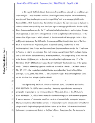 Case3:10-cv-03561-WHA Document1202 Filed05/31/12 Page39 of 41



                                                                          1          In this regard, the Ninth Circuit decisions in Sega and Sony, although not on all fours, are
                                                                          2   close analogies. Under these two decisions, interface procedures required for interoperability
                                                                          3   were deemed “functional requirements for compatibility” and were not copyrightable under
                                                                          4   Section 102(b). Both decisions held that interface procedures that were necessary to duplicate in
                                                                          5   order to achieve interoperability were functional aspects not copyrightable under Section 102(b).
                                                                          6   Here, the command structure for the 37 packages (including inheritances and exception throws),
                                                                          7   when replicated, at least allows interoperability of code using the replicated commands. To the
                                                                          8   extent of the 37 packages — which, after all, is the extent of Oracle’s copyright claim — Sega
                                                                          9   and Sony are analogous. Put differently, if someone could duplicate the interfaces of the Sony
                                                                         10   BIOS in order to run the Playstation games on desktops (taking care to write its own
                                                                         11   implementations), then Google was free to duplicate the command structure for the 37 packages
United States District Court
                               For the Northern District of California




                                                                         12   in Android in order to accommodate third-party source code relying on the 37 packages (taking
                                                                         13   care to write its own implementations). Contrary to Oracle, “full compatibility” is not relevant
                                                                         14   to the Section 102(b) analysis. In Sony, the accused product implemented only 137 of the
                                                                         15   Playstation BIOS’s 242 functions because those were the only functions invoked by the games
                                                                         16   tested. Connectix’s Opening Appellate Brief at 18, available at 1999 WL 33623860, (9th Cir.
                                                                         17   May 27, 1999). Our court of appeals held that the accused product “itself infringe[d] no
                                                                         18   copyright.” Sony, 203 F.3d at 608 n.11. This parallels Google’s decision to implement some
                                                                         19   but not all of the Java API packages in Android.
                                                                         20                                  *                   *              *
                                                                         21          This explains why American Dental Association v. Delta Dental Plans Association,
                                                                         22   126 F.3d 977 (7th Cir. 1997), is not controlling. Assuming arguendo that a taxonomy is
                                                                         23   protectable by copyright in our circuit, see Practice Mgmt. Info. Corp. v. Am. Med. Ass’n,
                                                                         24   121 F.3d 516 (9th Cir. 1997), the taxonomy in ADA had nothing to do with computer programs.
                                                                         25   It was not a system of commands, much less a system of commands for a computer language.
                                                                         26   The taxonomy there subdivided the universe of all dental procedures into an outline of numbered
                                                                         27   categories with English-language descriptions created by the ADA. This was then to be used
                                                                         28   by insurance companies and dentists to facilitate billings. By contrast, here the taxonomy is


                                                                                                                              39
 