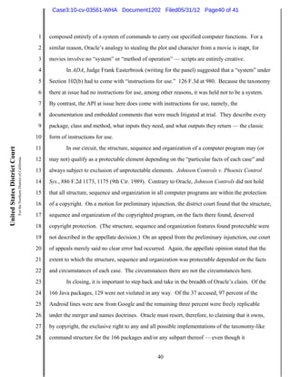 Case3:10-cv-03561-WHA Document1202 Filed05/31/12 Page40 of 41



                                                                          1   composed entirely of a system of commands to carry out specified computer functions. For a
                                                                          2   similar reason, Oracle’s analogy to stealing the plot and character from a movie is inapt, for
                                                                          3   movies involve no “system” or “method of operation” — scripts are entirely creative.
                                                                          4          In ADA, Judge Frank Easterbrook (writing for the panel) suggested that a “system” under
                                                                          5   Section 102(b) had to come with “instructions for use.” 126 F.3d at 980. Because the taxonomy
                                                                          6   there at issue had no instructions for use, among other reasons, it was held not to be a system.
                                                                          7   By contrast, the API at issue here does come with instructions for use, namely, the
                                                                          8   documentation and embedded comments that were much litigated at trial. They describe every
                                                                          9   package, class and method, what inputs they need, and what outputs they return — the classic
                                                                         10   form of instructions for use.
                                                                         11          In our circuit, the structure, sequence and organization of a computer program may (or
United States District Court
                               For the Northern District of California




                                                                         12   may not) qualify as a protectable element depending on the “particular facts of each case” and
                                                                         13   always subject to exclusion of unprotectable elements. Johnson Controls v. Phoenix Control
                                                                         14   Sys., 886 F.2d 1173, 1175 (9th Cir. 1989). Contrary to Oracle, Johnson Controls did not hold
                                                                         15   that all structure, sequence and organization in all computer programs are within the protection
                                                                         16   of a copyright. On a motion for preliminary injunction, the district court found that the structure,
                                                                         17   sequence and organization of the copyrighted program, on the facts there found, deserved
                                                                         18   copyright protection. (The structure, sequence and organization features found protectable were
                                                                         19   not described in the appellate decision.) On an appeal from the preliminary injunction, our court
                                                                         20   of appeals merely said no clear error had occurred. Again, the appellate opinion stated that the
                                                                         21   extent to which the structure, sequence and organization was protectable depended on the facts
                                                                         22   and circumstances of each case. The circumstances there are not the circumstances here.
                                                                         23          In closing, it is important to step back and take in the breadth of Oracle’s claim. Of the
                                                                         24   166 Java packages, 129 were not violated in any way. Of the 37 accused, 97 percent of the
                                                                         25   Android lines were new from Google and the remaining three percent were freely replicable
                                                                         26   under the merger and names doctrines. Oracle must resort, therefore, to claiming that it owns,
                                                                         27   by copyright, the exclusive right to any and all possible implementations of the taxonomy-like
                                                                         28   command structure for the 166 packages and/or any subpart thereof — even though it


                                                                                                                              40
 