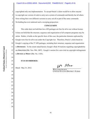 Case3:10-cv-03561-WHA Document1202 Filed05/31/12 Page41 of 41



                                                                          1   copyrighted only one implementation. To accept Oracle’s claim would be to allow anyone
                                                                          2   to copyright one version of code to carry out a system of commands and thereby bar all others
                                                                          3   from writing their own different versions to carry out all or part of the same commands.
                                                                          4   No holding has ever endorsed such a sweeping proposition.
                                                                          5                                             CONCLUSION
                                                                          6          This order does not hold that Java API packages are free for all to use without license.
                                                                          7   It does not hold that the structure, sequence and organization of all computer programs may be
                                                                          8   stolen. Rather, it holds on the specific facts of this case, the particular elements replicated by
                                                                          9   Google were free for all to use under the Copyright Act. Therefore, Oracle’s claim based on
                                                                         10   Google’s copying of the 37 API packages, including their structure, sequence and organization
                                                                         11   is DISMISSED. To the extent stated herein, Google’s Rule 50 motions regarding copyrightability
United States District Court
                               For the Northern District of California




                                                                         12   are GRANTED (Dkt. Nos. 984, 1007). Google’s motion for a new trial on copyright infringement
                                                                         13   is DENIED AS MOOT (Dkt. No. 1105).
                                                                         14
                                                                         15          IT IS SO ORDERED.
                                                                         16
                                                                         17   Dated: May 31, 2012.
                                                                                                                                    WILLIAM ALSUP
                                                                         18                                                         UNITED STATES DISTRICT JUDGE
                                                                         19
                                                                         20
                                                                         21
                                                                         22
                                                                         23
                                                                         24
                                                                         25
                                                                         26
                                                                         27
                                                                         28


                                                                                                                               41
 