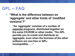 GPL -- FAQ
     “What is the difference between an
      „aggregate‟ and other kinds of „modified
      versions‟?”
      – “An „aggregate‟ consists of a number of
        separate programs, distributed together on
        the same CD-ROM or other media. The GPL
        permits you to create and distribute an
        aggregate, even when the licenses of the other
        software are non-free or GPL-
        incompatible. . . .”



8
 