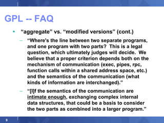 GPL -- FAQ
       “aggregate” vs. “modified versions” (cont.)
        – “Where's the line between two separate programs,
          and one program with two parts? This is a legal
          question, which ultimately judges will decide. We
          believe that a proper criterion depends both on the
          mechanism of communication (exec, pipes, rpc,
          function calls within a shared address space, etc.)
          and the semantics of the communication (what
          kinds of information are interchanged).”
        – “[I]f the semantics of the communication are
          intimate enough, exchanging complex internal
          data structures, that could be a basis to consider
          the two parts as combined into a larger program.”

9
 