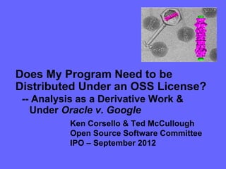 Does My Program Need to be
Distributed Under an OSS License?
 -- Analysis as a Derivative Work &
   Under Oracle v. Google
           Ken Corsello & Ted McCullough
           Open Source Software Committee
           IPO – September 2012
 