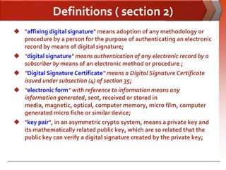Definitions ( section 2)
 "affixing digital signature" means adoption of any methodology or
  procedure by a person for the purpose of authenticating an electronic
  record by means of digital signature;
 "digital signature" means authentication of any electronic record by a
  subscriber by means of an electronic method or procedure ;
 "Digital Signature Certificate" means a Digital Signature Certificate
  issued under subsection (4) of section 35;
 "electronic form" with reference to information means any
  information generated, sent, received or stored in
  media, magnetic, optical, computer memory, micro film, computer
  generated micro fiche or similar device;
 "key pair", in an asymmetric crypto system, means a private key and
  its mathematically related public key, which are so related that the
  public key can verify a digital signature created by the private key;
 