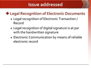 Issue addressed
 Legal Recognition of Electronic Documents
     Legal recognition of Electronic Transaction /
      Record
     Legal recognition of digital signature is at par
      with the handwritten signature
     Electronic Communication by means of reliable
      electronic record
 