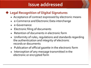 Issue addressed
 Legal Recognition of Digital Signatures
      Acceptance of contract expressed by electronic means
       e-Commerce and Electronic Data interchange
       e-Governance
       Electronic filing of documents
       Retention of documents in electronic form
       Uniformity of rules, regulations and standards regarding
       the authentication and integrity of electronic
       records or documents
       Publication of official gazette in the electronic form
       Interception of any message transmitted in the
       electronic or encrypted form
 