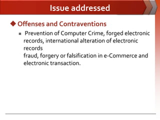 Issue addressed
 Offenses and Contraventions
      Prevention of Computer Crime, forged electronic
      records, international alteration of electronic
      records
      fraud, forgery or falsification in e-Commerce and
      electronic transaction.
 