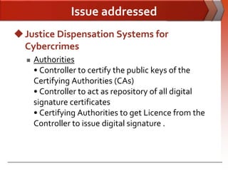 Issue addressed
 Justice Dispensation Systems for
  Cybercrimes
     Authorities
      • Controller to certify the public keys of the
      Certifying Authorities (CAs)
      • Controller to act as repository of all digital
      signature certificates
      • Certifying Authorities to get Licence from the
      Controller to issue digital signature .
 