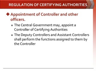 REGULATION OF CERTIFYING AUTHORITIES

 Appointment of Controller and other
  officers.
     The Central Government may, appoint a
      Controller of Certifying Authorities
     The Deputy Controllers and Assistant Controllers
      shall perform the functions assigned to them by
      the Controller
 