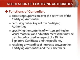 REGULATION OF CERTIFYING AUTHORITIES

 Functions of Controller.
     exercising supervision over the activities of the
      Certifying Authorities
     certifying public keys of the Certifying
      Authorities
     specifying the contents of written, printed or
      visual materials and advertisements that may be
      distributed or used in respect of a Digital
      Signature Certificate and the public key
     resolving any conflict of interests between the
      Certifying Authorities and the subscribers;
 