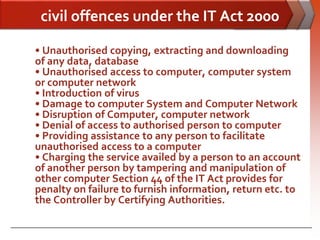 civil offences under the IT Act 2000

• Unauthorised copying, extracting and downloading
of any data, database
• Unauthorised access to computer, computer system
or computer network
• Introduction of virus
• Damage to computer System and Computer Network
• Disruption of Computer, computer network
• Denial of access to authorised person to computer
• Providing assistance to any person to facilitate
unauthorised access to a computer
• Charging the service availed by a person to an account
of another person by tampering and manipulation of
other computer Section 44 of the IT Act provides for
penalty on failure to furnish information, return etc. to
the Controller by Certifying Authorities.
 