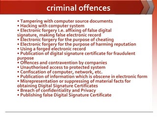 criminal offences
• Tampering with computer source documents
• Hacking with computer system
• Electronic forgery I.e. affixing of false digital
signature, making false electronic record
• Electronic forgery for the purpose of cheating
• Electronic forgery for the purpose of harming reputation
• Using a forged electronic record
• Publication of digital signature certificate for fraudulent
purpose
• Offences and contravention by companies
• Unauthorised access to protected system
• Confiscation of computer, network, etc.
• Publication of information which is obscene in electronic form
• Misrepresentation or suppressing of material facts for
obtaining Digital Signature Certificates
• Breach of confidentiality and Privacy
• Publishing false Digital Signature Certificate
 